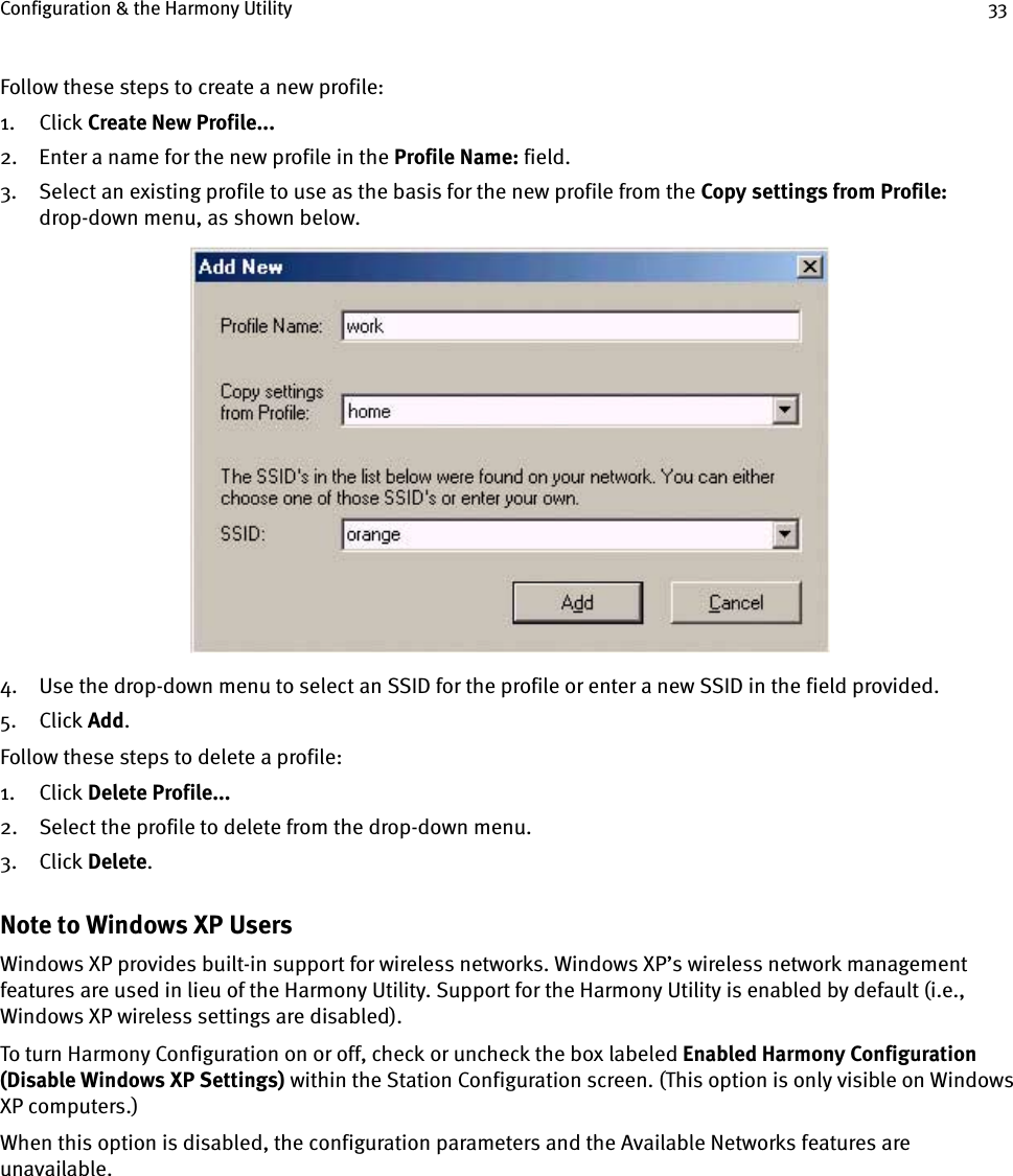 Configuration &amp; the Harmony Utility 33Follow these steps to create a new profile:1. Click Create New Profile...2. Enter a name for the new profile in the Profile Name: field.3. Select an existing profile to use as the basis for the new profile from the Copy settings from Profile: drop-down menu, as shown below.4. Use the drop-down menu to select an SSID for the profile or enter a new SSID in the field provided.5. Click Add.Follow these steps to delete a profile:1. Click Delete Profile...2. Select the profile to delete from the drop-down menu.3. Click Delete.Note to Windows XP UsersWindows XP provides built-in support for wireless networks. Windows XP’s wireless network management features are used in lieu of the Harmony Utility. Support for the Harmony Utility is enabled by default (i.e., Windows XP wireless settings are disabled).To turn Harmony Configuration on or off, check or uncheck the box labeled Enabled Harmony Configuration (Disable Windows XP Settings) within the Station Configuration screen. (This option is only visible on Windows XP computers.)When this option is disabled, the configuration parameters and the Available Networks features are unavailable. 