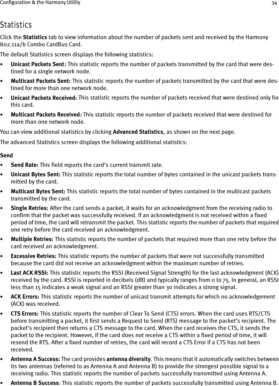 Configuration &amp; the Harmony Utility 34StatisticsClick the Statistics tab to view information about the number of packets sent and received by the Harmony 802.11a/b Combo CardBus Card.The default Statistics screen displays the following statistics:•Unicast Packets Sent:::: This statistic reports the number of packets transmitted by the card that were des-tined for a single network node.•Multicast Packets Sent:    This statistic reports the number of packets transmitted by the card that were des-tined for more than one network node.•Unicast Packets Received:    This statistic reports the number of packets received that were destined only for this card.•Multicast Packets Received:::: This statistic reports the number of packets received that were destined for more than one network node.You can view additional statistics by clicking Advanced Statistics, as shown on the next page.The advanced Statistics screen displays the following additional statistics:Send•Send Rate: This field reports the card’s current transmit rate.•Unicast Bytes Sent: This statistic reports the total number of bytes contained in the unicast packets trans-mitted by the card.•Multicast Bytes Sent: This statistic reports the total number of bytes contained in the multicast packets transmitted by the card.•Single Retries:    After the card sends a packet, it waits for an acknowledgment from the receiving radio to confirm that the packet was successfully received. If an acknowledgment is not received within a fixed period of time, the card will retransmit the packet. This statistic reports the number of packets that required one retry before the card received an acknowledgment.•Multiple Retries:    This statistic reports the number of packets that required more than one retry before the card received an acknowledgment.•Excessive Retries: This statistic reports the number of packets that were not successfully transmitted because the card did not receive an acknowledgment within the maximum number of retries.•Last ACK RSSI:    This statistic reports the RSSI (Received Signal Strength) for the last acknowledgment (ACK) received by the card. RSSI is reported in decibels (dB) and typically ranges from 0 to 75. In general, an RSSI less than 15 indicates a weak signal and an RSSI greater than 30 indicates a strong signal.•ACK Errors:    This statistic reports the number of unicast transmit attempts for which no acknowledgement (ACK) was received.•CTS Errors:    This statistic reports the number of Clear To Send (CTS) errors. When the card uses RTS/CTS before transmitting a packet, it first sends a Request to Send (RTS) message to the packet’s recipient. The packet’s recipient then returns a CTS message to the card. When the card receives the CTS, it sends the packet to the recipient. However, if the card does not receive a CTS within a fixed period of time, it will resend the RTS. After a fixed number of retries, the card will record a CTS Error if a CTS has not been received.•Antenna A Success: The card provides antenna diversity. This means that it automatically switches between its two antennas (referred to as Antenna A and Antenna B) to provide the strongest possible signal to a receiving radio. This statistic reports the number of packets successfully transmitted using Antenna A.•Antenna B Success: This statistic reports the number of packets successfully transmitted using Antenna B.
