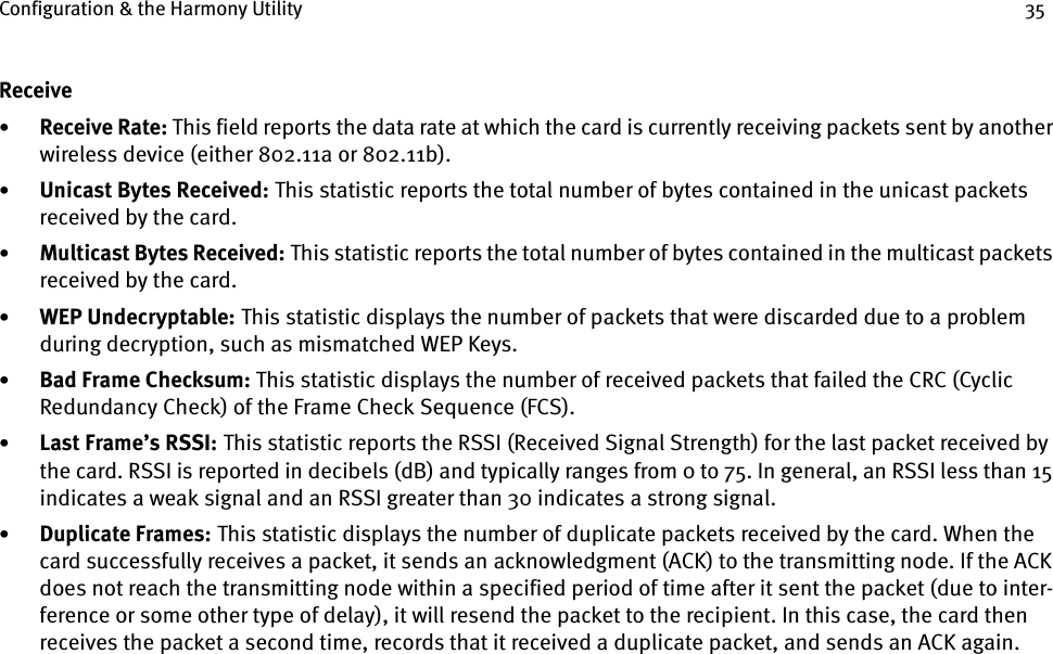 Configuration &amp; the Harmony Utility 35Receive•Receive Rate: This field reports the data rate at which the card is currently receiving packets sent by another wireless device (either 802.11a or 802.11b).•Unicast Bytes Received:    This statistic reports the total number of bytes contained in the unicast packets received by the card.•Multicast Bytes Received:    This statistic reports the total number of bytes contained in the multicast packets received by the card.•WEP Undecryptable:    This statistic displays the number of packets that were discarded due to a problem during decryption, such as mismatched WEP Keys.•Bad Frame Checksum: This statistic displays the number of received packets that failed the CRC (Cyclic Redundancy Check) of the Frame Check Sequence (FCS).•Last Frame’s RSSI:    This statistic reports the RSSI (Received Signal Strength) for the last packet received by the card. RSSI is reported in decibels (dB) and typically ranges from 0 to 75. In general, an RSSI less than 15 indicates a weak signal and an RSSI greater than 30 indicates a strong signal.•Duplicate Frames:    This statistic displays the number of duplicate packets received by the card. When the card successfully receives a packet, it sends an acknowledgment (ACK) to the transmitting node. If the ACK does not reach the transmitting node within a specified period of time after it sent the packet (due to inter-ference or some other type of delay), it will resend the packet to the recipient. In this case, the card then receives the packet a second time, records that it received a duplicate packet, and sends an ACK again.