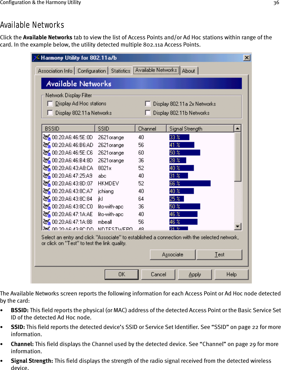 Configuration &amp; the Harmony Utility 36Available NetworksClick the Available Networks tab to view the list of Access Points and/or Ad Hoc stations within range of the card. In the example below, the utility detected multiple 802.11a Access Points.The Available Networks screen reports the following information for each Access Point or Ad Hoc node detected by the card:•BSSID:    This field reports the physical (or MAC) address of the detected Access Point or the Basic Service Set ID of the detected Ad Hoc node.•SSID: This field reports the detected device’s SSID or Service Set Identifier. See “SSID” on page 22 for more information.•Channel: This field displays the Channel used by the detected device. See “Channel” on page 29 for more information.•Signal Strength: This field displays the strength of the radio signal received from the detected wireless device.