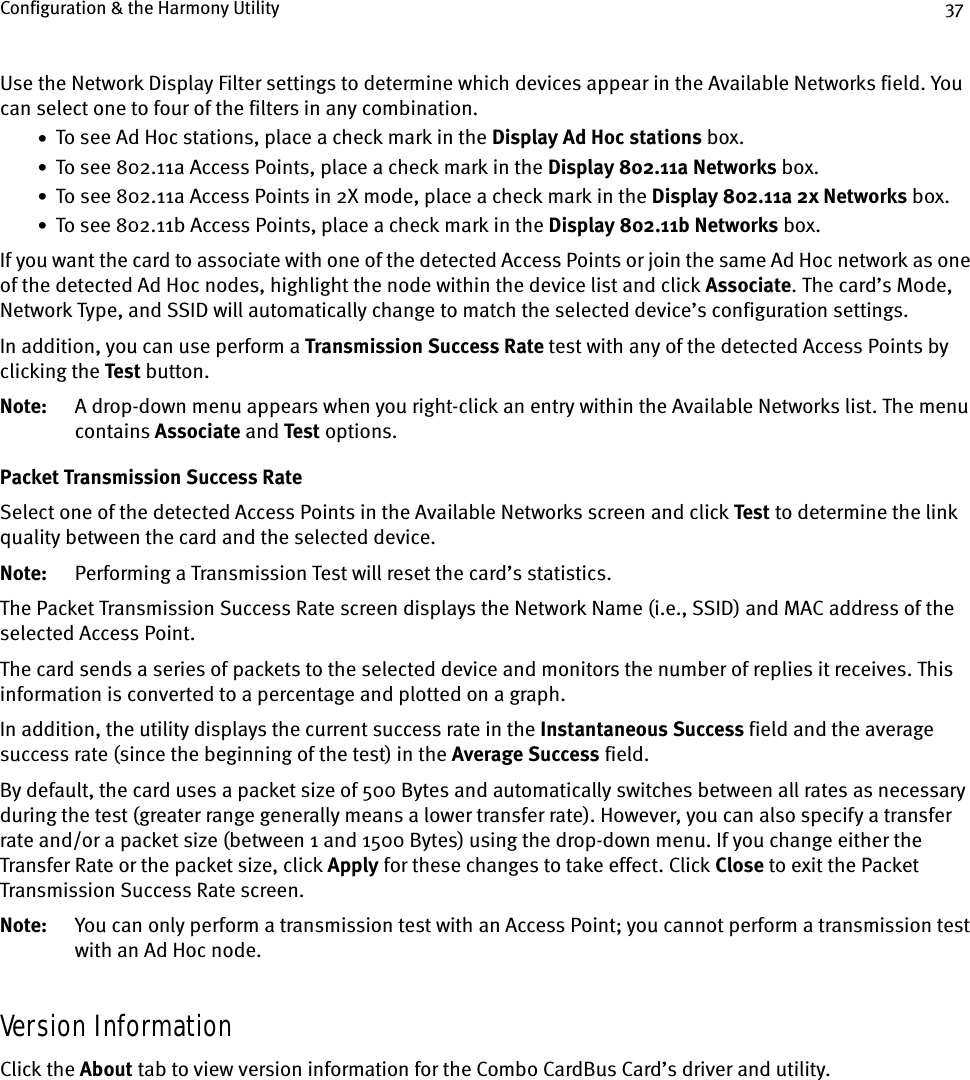 Configuration &amp; the Harmony Utility 37Use the Network Display Filter settings to determine which devices appear in the Available Networks field. You can select one to four of the filters in any combination.•  To see Ad Hoc stations, place a check mark in the Display Ad Hoc stations box.•  To see 802.11a Access Points, place a check mark in the Display 802.11a Networks box.•  To see 802.11a Access Points in 2X mode, place a check mark in the Display 802.11a 2x Networks box.•  To see 802.11b Access Points, place a check mark in the Display 802.11b Networks box.If you want the card to associate with one of the detected Access Points or join the same Ad Hoc network as one of the detected Ad Hoc nodes, highlight the node within the device list and click Associate. The card’s Mode, Network Type, and SSID will automatically change to match the selected device’s configuration settings.In addition, you can use perform a Transmission Success Rate test with any of the detected Access Points by clicking the Test button.Note: A drop-down menu appears when you right-click an entry within the Available Networks list. The menu contains Associate and Test options.Packet Transmission Success RateSelect one of the detected Access Points in the Available Networks screen and click Test to determine the link quality between the card and the selected device.Note: Performing a Transmission Test will reset the card’s statistics.The Packet Transmission Success Rate screen displays the Network Name (i.e., SSID) and MAC address of the selected Access Point.The card sends a series of packets to the selected device and monitors the number of replies it receives. This information is converted to a percentage and plotted on a graph.In addition, the utility displays the current success rate in the Instantaneous Success field and the average success rate (since the beginning of the test) in the Average Success field.By default, the card uses a packet size of 500 Bytes and automatically switches between all rates as necessary during the test (greater range generally means a lower transfer rate). However, you can also specify a transfer rate and/or a packet size (between 1 and 1500 Bytes) using the drop-down menu. If you change either the Transfer Rate or the packet size, click Apply for these changes to take effect. Click Close to exit the Packet Transmission Success Rate screen.Note: You can only perform a transmission test with an Access Point; you cannot perform a transmission test with an Ad Hoc node.Version InformationClick the About tab to view version information for the Combo CardBus Card’s driver and utility.