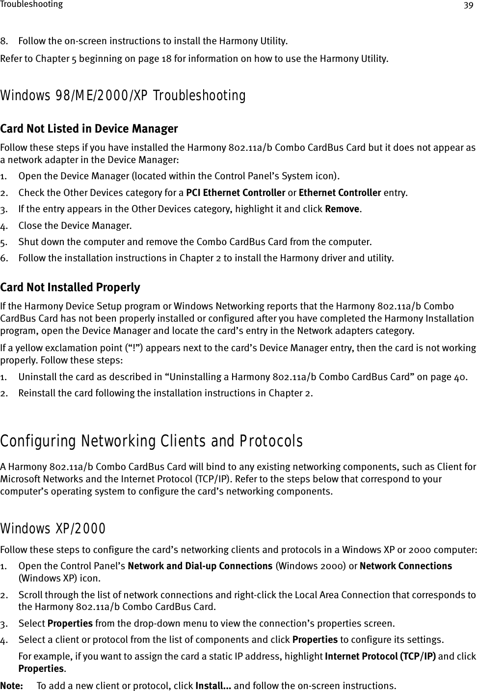 Troubleshooting 398. Follow the on-screen instructions to install the Harmony Utility.Refer to Chapter 5 beginning on page 18 for information on how to use the Harmony Utility.Windows 98/ME/2000/XP TroubleshootingCard Not Listed in Device ManagerFollow these steps if you have installed the Harmony 802.11a/b Combo CardBus Card but it does not appear as a network adapter in the Device Manager:1. Open the Device Manager (located within the Control Panel’s System icon).2. Check the Other Devices category for a PCI Ethernet Controller or Ethernet Controller entry.3. If the entry appears in the Other Devices category, highlight it and click Remove.4. Close the Device Manager.5. Shut down the computer and remove the Combo CardBus Card from the computer.6. Follow the installation instructions in Chapter 2 to install the Harmony driver and utility.Card Not Installed ProperlyIf the Harmony Device Setup program or Windows Networking reports that the Harmony 802.11a/b Combo CardBus Card has not been properly installed or configured after you have completed the Harmony Installation program, open the Device Manager and locate the card’s entry in the Network adapters category.If a yellow exclamation point (“!”) appears next to the card’s Device Manager entry, then the card is not working properly. Follow these steps:1. Uninstall the card as described in “Uninstalling a Harmony 802.11a/b Combo CardBus Card” on page 40.2. Reinstall the card following the installation instructions in Chapter 2.Configuring Networking Clients and ProtocolsA Harmony 802.11a/b Combo CardBus Card will bind to any existing networking components, such as Client for Microsoft Networks and the Internet Protocol (TCP/IP). Refer to the steps below that correspond to your computer’s operating system to configure the card’s networking components.Windows XP/2000Follow these steps to configure the card’s networking clients and protocols in a Windows XP or 2000 computer:1. Open the Control Panel’s Network and Dial-up Connections (Windows 2000) or Network Connections (Windows XP) icon.2. Scroll through the list of network connections and right-click the Local Area Connection that corresponds to the Harmony 802.11a/b Combo CardBus Card.3. Select Properties from the drop-down menu to view the connection’s properties screen.4. Select a client or protocol from the list of components and click Properties to configure its settings.For example, if you want to assign the card a static IP address, highlight Internet Protocol (TCP/IP) and click Properties.Note: To add a new client or protocol, click Install... and follow the on-screen instructions.