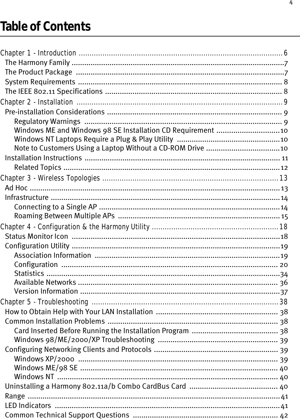 4Table of ContentsChapter 1 - Introduction ...............................................................................................6The Harmony Family .....................................................................................................7The Product Package  ...................................................................................................7System Requirements  ................................................................................................. 8The IEEE 802.11 Specifications .................................................................................... 8Chapter 2 - Installation ................................................................................................9Pre-installation Considerations ................................................................................... 9Regulatory Warnings  .............................................................................................. 9Windows ME and Windows 98 SE Installation CD Requirement ..............................10Windows NT Laptops Require a Plug &amp; Play Utility  .................................................10Note to Customers Using a Laptop Without a CD-ROM Drive ...................................10Installation Instructions ............................................................................................. 11Related Topics .......................................................................................................12Chapter 3 - Wireless Topologies ..................................................................................13Ad Hoc ....................................................................................................................... 13Infrastructure .............................................................................................................14Connecting to a Single AP ......................................................................................14Roaming Between Multiple APs  ............................................................................. 15Chapter 4 - Configuration &amp; the Harmony Utility ...........................................................18Status Monitor Icon  ...................................................................................................18Configuration Utility ...................................................................................................19Association Information  ........................................................................................19Configuration  ....................................................................................................... 20Statistics ...............................................................................................................34Available Networks ............................................................................................... 36Version Information ...............................................................................................37Chapter 5 - Troubleshooting .......................................................................................38How to Obtain Help with Your LAN Installation  .......................................................... 38Common Installation Problems ................................................................................. 38Card Inserted Before Running the Installation Program  ......................................... 38Windows 98/ME/2000/XP Troubleshooting  ......................................................... 39Configuring Networking Clients and Protocols ........................................................... 39Windows XP/2000  ............................................................................................... 39Windows ME/98 SE .............................................................................................. 40Windows NT  ......................................................................................................... 40Uninstalling a Harmony 802.11a/b Combo CardBus Card  .......................................... 40Range  ........................................................................................................................41LED Indicators  ...........................................................................................................41Common Technical Support Questions  ..................................................................... 42