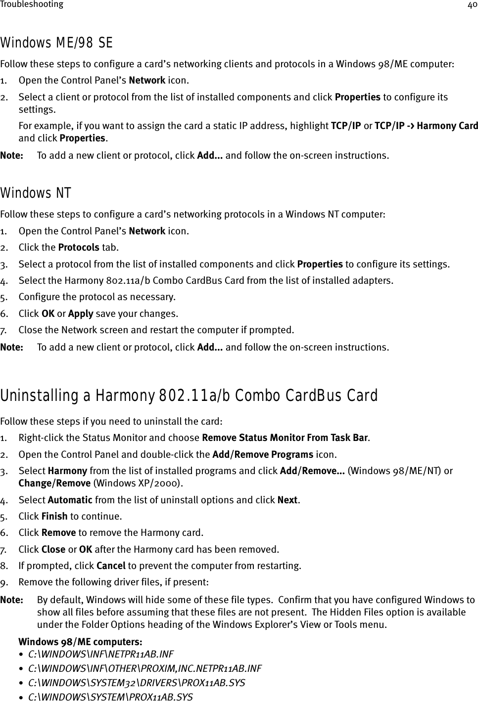 Troubleshooting 40Windows ME/98 SEFollow these steps to configure a card’s networking clients and protocols in a Windows 98/ME computer:1. Open the Control Panel’s Network icon.2. Select a client or protocol from the list of installed components and click Properties to configure its settings.For example, if you want to assign the card a static IP address, highlight TCP/IP    or TCP/IP -&gt; Harmony Card and click Properties.Note: To add a new client or protocol, click Add... and follow the on-screen instructions.Windows NTFollow these steps to configure a card’s networking protocols in a Windows NT computer:1. Open the Control Panel’s Network icon.2. Click the Protocols tab.3. Select a protocol from the list of installed components and click Properties to configure its settings.4. Select the Harmony 802.11a/b Combo CardBus Card from the list of installed adapters.5. Configure the protocol as necessary.6. Click OK or Apply save your changes.7. Close the Network screen and restart the computer if prompted.Note: To add a new client or protocol, click Add... and follow the on-screen instructions.Uninstalling a Harmony 802.11a/b Combo CardBus CardFollow these steps if you need to uninstall the card:1. Right-click the Status Monitor and choose Remove Status Monitor From Task Bar.2. Open the Control Panel and double-click the Add/Remove Programs icon.3. Select Harmony from the list of installed programs and click Add/Remove... (Windows 98/ME/NT) or Change/Remove (Windows XP/2000).4. Select Automatic from the list of uninstall options and click Next.5. Click Finish to continue.6. Click Remove to remove the Harmony card.7. Cl ick  Close or OK after the Harmony card has been removed.8. If prompted, click Cancel to prevent the computer from restarting.9. Remove the following driver files, if present:Note: By default, Windows will hide some of these file types.  Confirm that you have configured Windows to show all files before assuming that these files are not present.  The Hidden Files option is available under the Folder Options heading of the Windows Explorer’s View or Tools menu.Windows 98/ME computers:•  C:\WINDOWS\INF\NETPR11AB.INF•  C:\WINDOWS\INF\OTHER\PROXIM,INC.NETPR11AB.INF•  C:\WINDOWS\SYSTEM32\DRIVERS\PROX11AB.SYS•  C:\WINDOWS\SYSTEM\PROX11AB.SYS