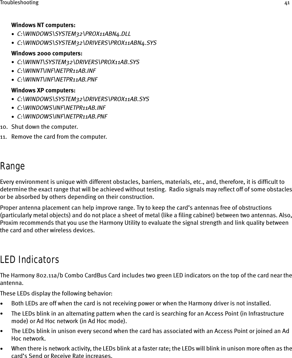 Troubleshooting 41Windows NT computers:•  C:\WINDOWS\SYSTEM32\PROX11ABN4.DLL•  C:\WINDOWS\SYSTEM32\DRIVERS\PROX11ABN4.SYSWindows 2000 computers:•  C:\WINNT\SYSTEM32\DRIVERS\PROX11AB.SYS•  C:\WINNT\INF\NETPR11AB.INF•  C:\WINNT\INF\NETPR11AB.PNFWindows XP computers:•  C:\WINDOWS\SYSTEM32\DRIVERS\PROX11AB.SYS•  C:\WINDOWS\INF\NETPR11AB.INF•  C:\WINDOWS\INF\NETPR11AB.PNF10. Shut down the computer.11. Remove the card from the computer.RangeEvery environment is unique with different obstacles, barriers, materials, etc., and, therefore, it is difficult to determine the exact range that will be achieved without testing.  Radio signals may reflect off of some obstacles or be absorbed by others depending on their construction.Proper antenna placement can help improve range. Try to keep the card’s antennas free of obstructions (particularly metal objects) and do not place a sheet of metal (like a filing cabinet) between two antennas. Also, Proxim recommends that you use the Harmony Utility to evaluate the signal strength and link quality between the card and other wireless devices.LED IndicatorsThe Harmony 802.11a/b Combo CardBus Card includes two green LED indicators on the top of the card near the antenna.These LEDs display the following behavior:•Both LEDs are off when the card is not receiving power or when the Harmony driver is not installed.•The LEDs blink in an alternating pattern when the card is searching for an Access Point (in Infrastructure mode) or Ad Hoc network (in Ad Hoc mode).•The LEDs blink in unison every second when the card has associated with an Access Point or joined an Ad Hoc network.•When there is network activity, the LEDs blink at a faster rate; the LEDs will blink in unison more often as the card’s Send or Receive Rate increases.