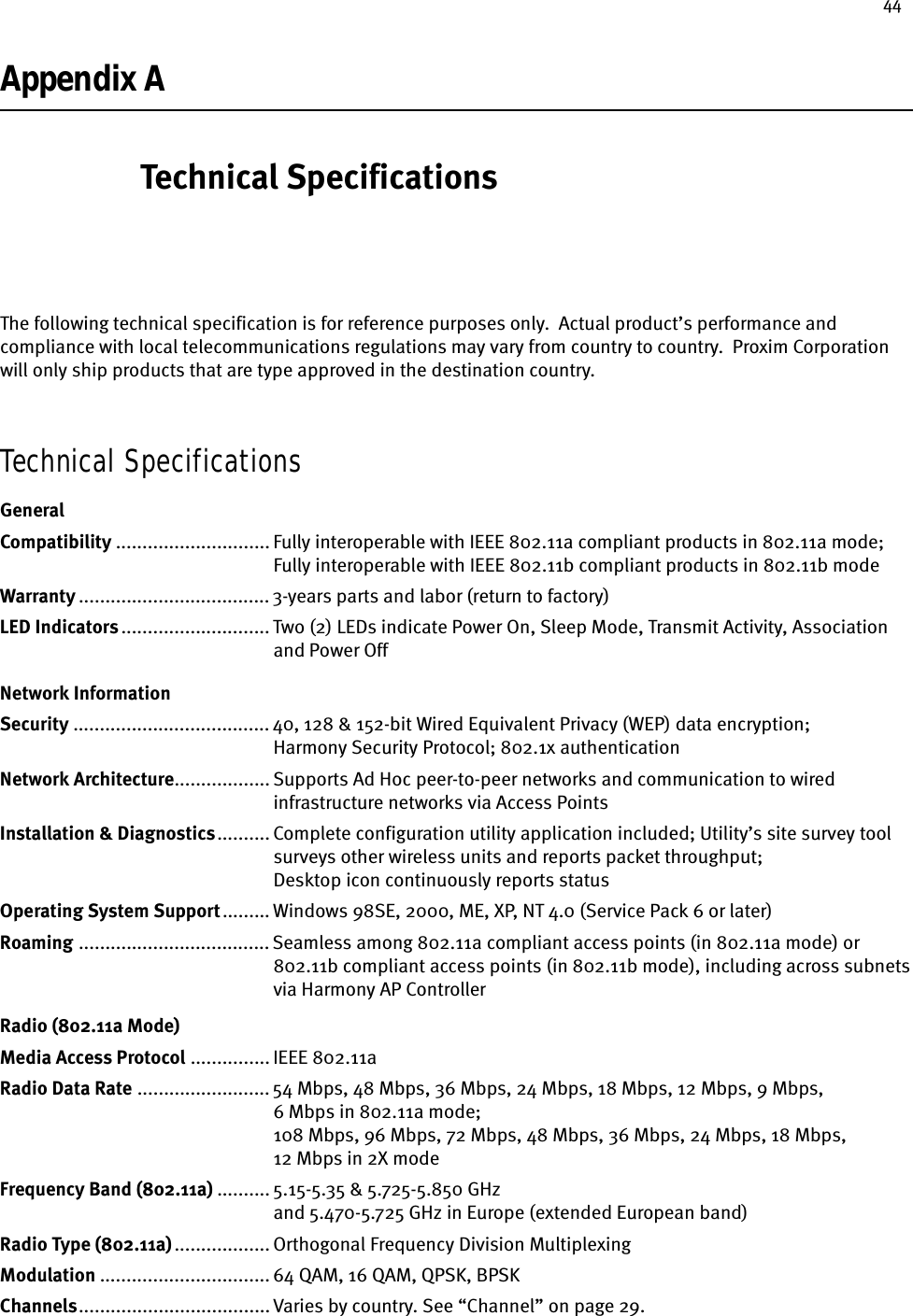 44Appendix A Technical SpecificationsThe following technical specification is for reference purposes only.  Actual product’s performance and compliance with local telecommunications regulations may vary from country to country.  Proxim Corporation will only ship products that are type approved in the destination country.Technical SpecificationsGeneralCompatibility ............................. Fully interoperable with IEEE 802.11a compliant products in 802.11a mode;Fully interoperable with IEEE 802.11b compliant products in 802.11b modeWarranty .................................... 3-years parts and labor (return to factory) LED Indicators............................ Two (2) LEDs indicate Power On, Sleep Mode, Transmit Activity, Associationand Power Off Network InformationSecurity ..................................... 40, 128 &amp; 152-bit Wired Equivalent Privacy (WEP) data encryption; Harmony Security Protocol; 802.1x authenticationNetwork Architecture.................. Supports Ad Hoc peer-to-peer networks and communication to wiredinfrastructure networks via Access Points Installation &amp; Diagnostics.......... Complete configuration utility application included; Utility’s site survey toolsurveys other wireless units and reports packet throughput; Desktop icon continuously reports statusOperating System Support......... Windows 98SE, 2000, ME, XP, NT 4.0 (Service Pack 6 or later)Roaming .................................... Seamless among 802.11a compliant access points (in 802.11a mode) or802.11b compliant access points (in 802.11b mode), including across subnetsvia Harmony AP ControllerRadio (802.11a Mode)Media Access Protocol ............... IEEE 802.11aRadio Data Rate ......................... 54 Mbps, 48 Mbps, 36 Mbps, 24 Mbps, 18 Mbps, 12 Mbps, 9 Mbps, 6 Mbps in 802.11a mode; 108 Mbps, 96 Mbps, 72 Mbps, 48 Mbps, 36 Mbps, 24 Mbps, 18 Mbps, 12 Mbps in 2X modeFrequency Band (802.11a) .......... 5.15-5.35 &amp; 5.725-5.850 GHzand 5.470-5.725 GHz in Europe (extended European band)Radio Type (802.11a).................. Orthogonal Frequency Division MultiplexingModulation ................................ 64 QAM, 16 QAM, QPSK, BPSKChannels.................................... Varies by country. See “Channel” on page 29.