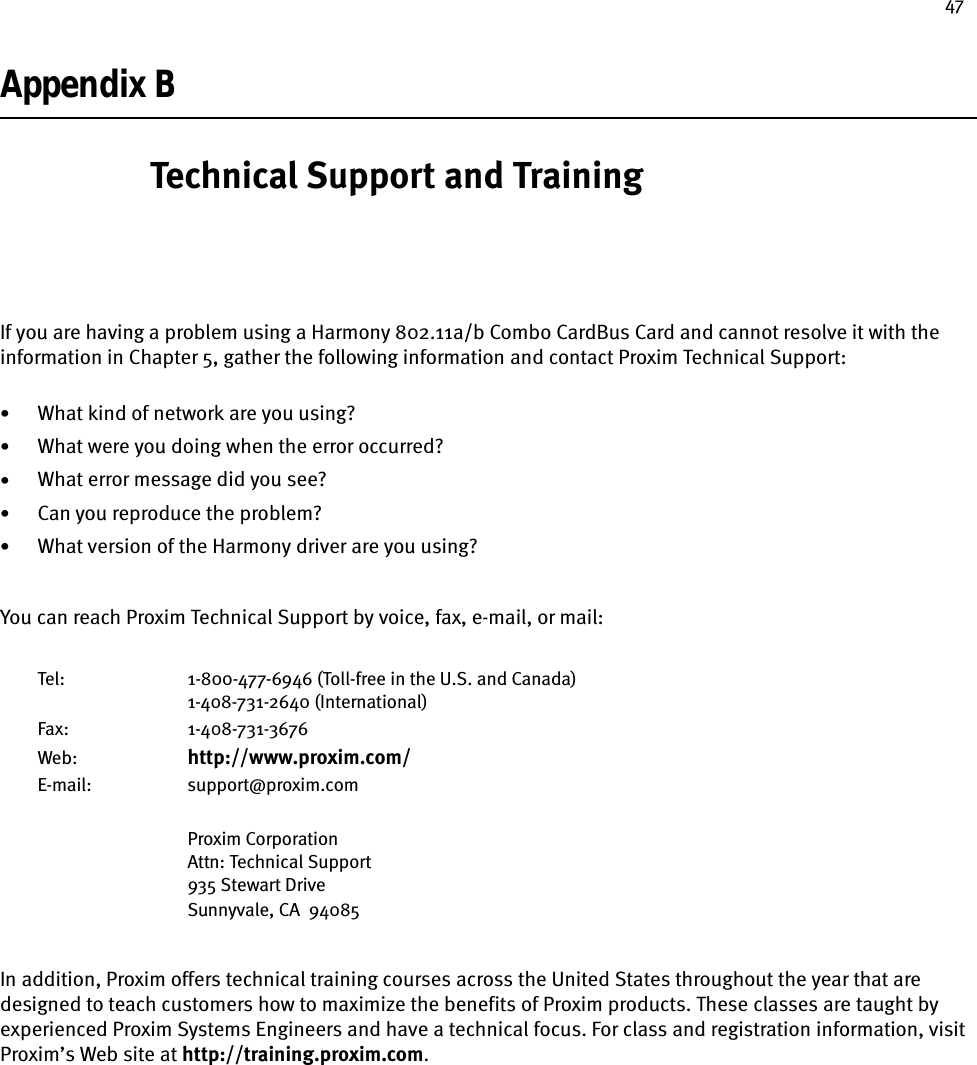 47Appendix BTechnical Support and TrainingIf you are having a problem using a Harmony 802.11a/b Combo CardBus Card and cannot resolve it with the information in Chapter 5, gather the following information and contact Proxim Technical Support:•What kind of network are you using?•What were you doing when the error occurred?•What error message did you see?•Can you reproduce the problem?•What version of the Harmony driver are you using?You can reach Proxim Technical Support by voice, fax, e-mail, or mail:Tel: 1-800-477-6946 (Toll-free in the U.S. and Canada)1-408-731-2640 (International)Fax: 1-408-731-3676Web: http://www.proxim.com/E-mail: support@proxim.comProxim CorporationAttn: Technical Support935 Stewart DriveSunnyvale, CA  94085In addition, Proxim offers technical training courses across the United States throughout the year that are designed to teach customers how to maximize the benefits of Proxim products. These classes are taught by experienced Proxim Systems Engineers and have a technical focus. For class and registration information, visit Proxim’s Web site at http://training.proxim.com.