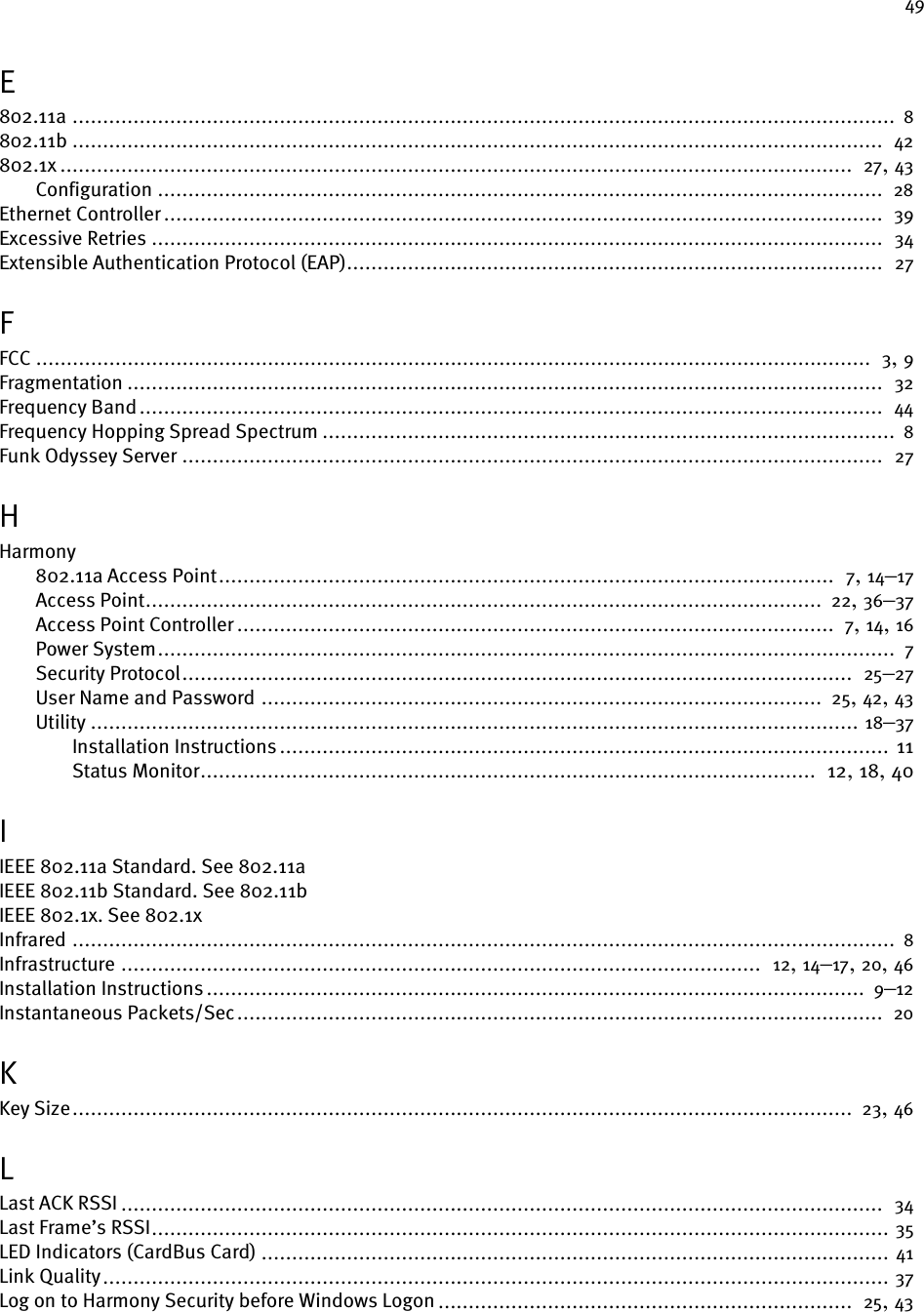 49E802.11a ....................................................................................................................................... 8802.11b .....................................................................................................................................  42802.1x ..................................................................................................................................  27, 43Configuration .......................................................................................................................  28Ethernet Controller ......................................................................................................................  39Excessive Retries ........................................................................................................................  34Extensible Authentication Protocol (EAP)........................................................................................  27FFCC .........................................................................................................................................  3, 9Fragmentation ............................................................................................................................  32Frequency Band..........................................................................................................................  44Frequency Hopping Spread Spectrum .............................................................................................. 8Funk Odyssey Server ...................................................................................................................  27HHarmony802.11a Access Point.....................................................................................................  7, 14–17Access Point............................................................................................................... 22, 36–37Access Point Controller ..................................................................................................  7, 14, 16Power System......................................................................................................................... 7Security Protocol..............................................................................................................  25–27User Name and Password ............................................................................................ 25, 42, 43Utility .............................................................................................................................. 18–37Installation Instructions .................................................................................................... 11Status Monitor.....................................................................................................  12, 18, 40IIEEE 802.11a Standard. See 802.11aIEEE 802.11b Standard. See 802.11bIEEE 802.1x. See 802.1xInfrared ....................................................................................................................................... 8Infrastructure .........................................................................................................  12, 14–17, 20, 46Installation Instructions ............................................................................................................ 9–12Instantaneous Packets/Sec..........................................................................................................  20KKey Size................................................................................................................................ 23, 46LLast ACK RSSI .............................................................................................................................  34Last Frame’s RSSI......................................................................................................................... 35LED Indicators (CardBus Card) ....................................................................................................... 41Link Quality................................................................................................................................. 37Log on to Harmony Security before Windows Logon ....................................................................  25, 43