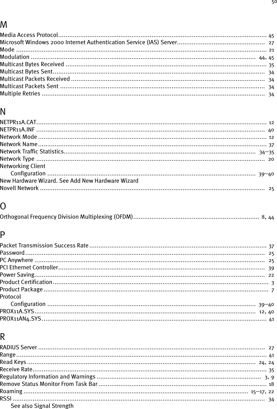 50MMedia Access Protocol.................................................................................................................. 45Microsoft Windows 2000 Internet Authentication Service (IAS) Server................................................  27Mode ......................................................................................................................................... 21Modulation ...........................................................................................................................  44, 45Multicast Bytes Received .............................................................................................................. 35Multicast Bytes Sent....................................................................................................................  34Multicast Packets Received ..........................................................................................................  34Multicast Packets Sent ................................................................................................................  34Multiple Retries ..........................................................................................................................  34NNETPR11A.CAT.............................................................................................................................. 12NETPR11A.INF .............................................................................................................................  40Network Mode ............................................................................................................................. 12Network Name............................................................................................................................. 37Network Traffic Statistics.........................................................................................................  34–35Network Type .............................................................................................................................  20Networking ClientConfiguration .................................................................................................................. 39–40New Hardware Wizard. See Add New Hardware WizardNovell Network ...........................................................................................................................  25OOrthogonal Frequency Division Multiplexing (OFDM)..................................................................... 8, 44PPacket Transmission Success Rate ................................................................................................. 37Password...................................................................................................................................  25PC Anywhere ..............................................................................................................................  25PCI Ethernet Controller.................................................................................................................  39Power Saving..............................................................................................................................  22Product Certification...................................................................................................................... 3Product Package ...........................................................................................................................  7ProtocolConfiguration .................................................................................................................. 39–40PROX11A.SYS.........................................................................................................................  12, 40PROX11AN4.SYS........................................................................................................................... 41RRADIUS Server ............................................................................................................................  27Range......................................................................................................................................... 41Read Keys ............................................................................................................................. 24, 24Receive Rate................................................................................................................................ 35Regulatory Information and Warnings ..........................................................................................  3, 9Remove Status Monitor From Task Bar ............................................................................................ 18Roaming ........................................................................................................................... 15–17, 22RSSI ..........................................................................................................................................  34See also Signal Strength