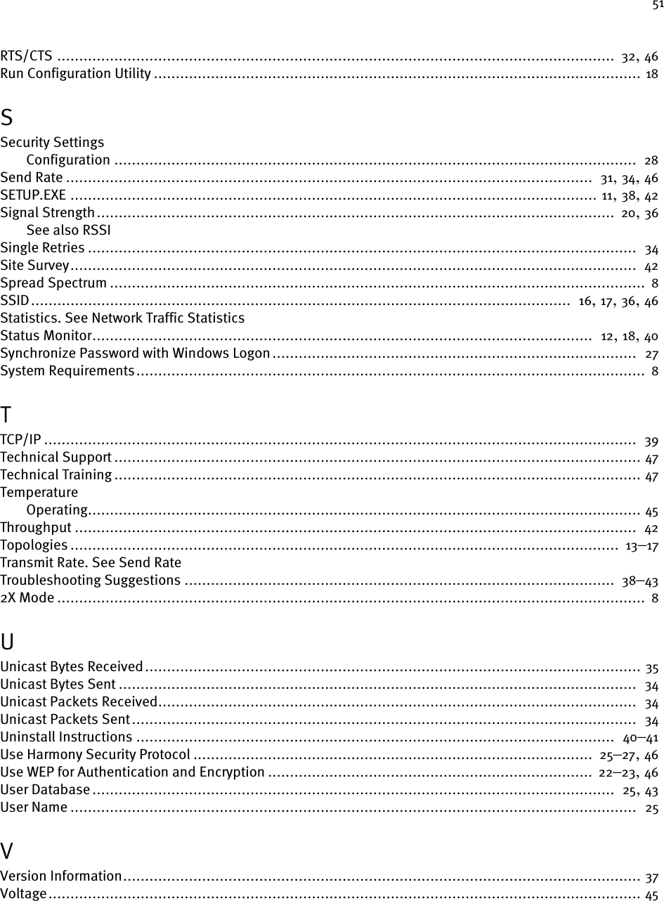 51RTS/CTS ............................................................................................................................... 32, 46Run Configuration Utility ............................................................................................................... 18SSecurity SettingsConfiguration .......................................................................................................................  28Send Rate ........................................................................................................................  31, 34, 46SETUP.EXE ........................................................................................................................ 11, 38, 42Signal Strength...................................................................................................................... 20, 36See also RSSISingle Retries .............................................................................................................................  34Site Survey.................................................................................................................................  42Spread Spectrum .......................................................................................................................... 8SSID...........................................................................................................................  16, 17, 36, 46Statistics. See Network Traffic StatisticsStatus Monitor..................................................................................................................  12, 18, 40Synchronize Password with Windows Logon...................................................................................  27System Requirements.................................................................................................................... 8TTCP/IP .......................................................................................................................................  39Technical Support ........................................................................................................................ 47Technical Training ........................................................................................................................ 47TemperatureOperating.............................................................................................................................. 45Throughput ................................................................................................................................ 42Topologies ............................................................................................................................. 13–17Transmit Rate. See Send RateTroubleshooting Suggestions ..................................................................................................  38–432X Mode ...................................................................................................................................... 8UUnicast Bytes Received................................................................................................................. 35Unicast Bytes Sent ......................................................................................................................  34Unicast Packets Received.............................................................................................................  34Unicast Packets Sent...................................................................................................................  34Uninstall Instructions .............................................................................................................  40–41Use Harmony Security Protocol ........................................................................................... 25–27, 46Use WEP for Authentication and Encryption .......................................................................... 22–23, 46User Database .......................................................................................................................  25, 43User Name .................................................................................................................................  25VVersion Information...................................................................................................................... 37Voltage....................................................................................................................................... 45