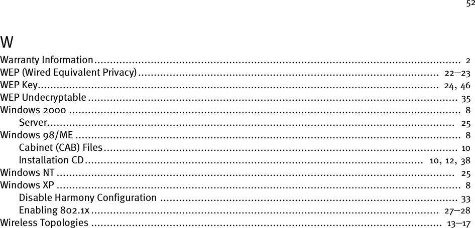 52WWarranty Information..................................................................................................................... 2WEP (Wired Equivalent Privacy)................................................................................................  22–23WEP Key................................................................................................................................ 24, 46WEP Undecryptable ...................................................................................................................... 35Windows 2000 ............................................................................................................................. 8Server..................................................................................................................................  25Windows 98/ME ........................................................................................................................... 8Cabinet (CAB) Files................................................................................................................. 10Installation CD............................................................................................................  10, 12, 38Windows NT ...............................................................................................................................  25Windows XP ................................................................................................................................. 8Disable Harmony Configuration ............................................................................................... 33Enabling 802.1x ...............................................................................................................  27–28Wireless Topologies ................................................................................................................ 13–17