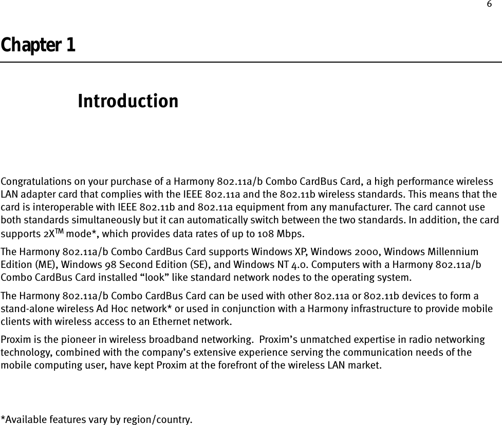 6Chapter 1IntroductionCongratulations on your purchase of a Harmony 802.11a/b Combo CardBus Card, a high performance wireless LAN adapter card that complies with the IEEE 802.11a and the 802.11b wireless standards. This means that the card is interoperable with IEEE 802.11b and 802.11a equipment from any manufacturer. The card cannot use both standards simultaneously but it can automatically switch between the two standards. In addition, the card supports 2XTM mode*, which provides data rates of up to 108 Mbps.The Harmony 802.11a/b Combo CardBus Card supports Windows XP, Windows 2000, Windows Millennium Edition (ME), Windows 98 Second Edition (SE), and Windows NT 4.0. Computers with a Harmony 802.11a/b Combo CardBus Card installed “look” like standard network nodes to the operating system.The Harmony 802.11a/b Combo CardBus Card can be used with other 802.11a or 802.11b devices to form a stand-alone wireless Ad Hoc network* or used in conjunction with a Harmony infrastructure to provide mobile clients with wireless access to an Ethernet network.Proxim is the pioneer in wireless broadband networking.  Proxim’s unmatched expertise in radio networking technology, combined with the company’s extensive experience serving the communication needs of the mobile computing user, have kept Proxim at the forefront of the wireless LAN market.*Available features vary by region/country.