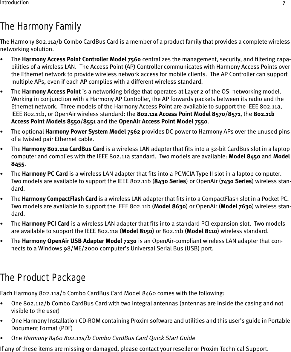 Introduction 7The Harmony FamilyThe Harmony 802.11a/b Combo CardBus Card is a member of a product family that provides a complete wireless networking solution.•The Harmony Access Point Controller Model 7560 centralizes the management, security, and filtering capa-bilities of a wireless LAN.  The Access Point (AP) Controller communicates with Harmony Access Points over the Ethernet network to provide wireless network access for mobile clients.  The AP Controller can support multiple APs, even if each AP complies with a different wireless standard.•The Harmony Access Point is a networking bridge that operates at Layer 2 of the OSI networking model.  Working in conjunction with a Harmony AP Controller, the AP forwards packets between its radio and the Ethernet network.  Three models of the Harmony Access Point are available to support the IEEE 802.11a, IEEE 802.11b, or OpenAir wireless standard: the 802.11a Access Point Model 8570/8571, the 802.11b Access Point Models 8550/8551 and the OpenAir Access Point Model 7550.•The optional Harmony Power System Model 7562 provides DC power to Harmony APs over the unused pins of a twisted pair Ethernet cable.•The Harmony 802.11a CardBus Card is a wireless LAN adapter that fits into a 32-bit CardBus slot in a laptop computer and complies with the IEEE 802.11a standard.  Two models are available: Model 8450 and Model 8455.•The Harmony PC Card is a wireless LAN adapter that fits into a PCMCIA Type II slot in a laptop computer.  Two models are available to support the IEEE 802.11b (8430 Series) or OpenAir (7430 Series) wireless stan-dard.•The Harmony CompactFlash Card is a wireless LAN adapter that fits into a CompactFlash slot in a Pocket PC.  Two models are available to support the IEEE 802.11b (Model 8630) or OpenAir (Model 7630) wireless stan-dard.•The Harmony PCI Card is a wireless LAN adapter that fits into a standard PCI expansion slot.  Two models are available to support the IEEE 802.11a (Model 8150) or 802.11b (Model 8110) wireless standard.•The Harmony OpenAir USB Adapter Model 7230 is an OpenAir-compliant wireless LAN adapter that con-nects to a Windows 98/ME/2000 computer’s Universal Serial Bus (USB) port.The Product PackageEach Harmony 802.11a/b Combo CardBus Card Model 8460 comes with the following:•One 802.11a/b Combo CardBus Card with two integral antennas (antennas are inside the casing and not visible to the user)•One Harmony Installation CD-ROM containing Proxim software and utilities and this user’s guide in Portable Document Format (PDF)•One Harmony 8460 802.11a/b Combo CardBus Card Quick Start GuideIf any of these items are missing or damaged, please contact your reseller or Proxim Technical Support.