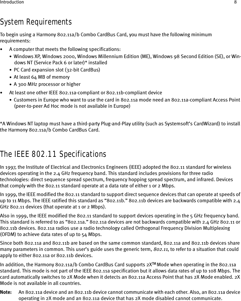 Introduction 8System RequirementsTo begin using a Harmony 802.11a/b Combo CardBus Card, you must have the following minimum requirements:•A computer that meets the following specifications:•  Windows XP, Windows 2000, Windows Millennium Edition (ME), Windows 98 Second Edition (SE), or Win-dows NT (Service Pack 6 or later)* installed•  PC Card expansion slot (32-bit CardBus)•  At least 64 MB of memory•  A 300 MHz processor or higher•At least one other IEEE 802.11a-compliant or 802.11b-compliant device•  Customers in Europe who want to use the card in 802.11a mode need an 802.11a-compliant Access Point (peer-to-peer Ad Hoc mode is not available in Europe)*A Windows NT laptop must have a third-party Plug-and-Play utility (such as Systemsoft’s CardWizard) to install the Harmony 802.11a/b Combo CardBus Card.The IEEE 802.11 SpecificationsIn 1997, the Institute of Electrical and Electronics Engineers (IEEE) adopted the 802.11 standard for wireless devices operating in the 2.4 GHz frequency band. This standard includes provisions for three radio technologies: direct sequence spread spectrum, frequency hopping spread spectrum, and infrared. Devices that comply with the 802.11 standard operate at a data rate of either 1 or 2 Mbps.In 1999, the IEEE modified the 802.11 standard to support direct sequence devices that can operate at speeds of up to 11 Mbps. The IEEE ratified this standard as “802.11b.” 802.11b devices are backwards compatible with 2.4 GHz 802.11 devices (that operate at 1 or 2 Mbps).Also in 1999, the IEEE modified the 802.11 standard to support devices operating in the 5 GHz frequency band. This standard is referred to as “802.11a.” 802.11a devices are not backwards compatible with 2.4 GHz 802.11 or 802.11b devices. 802.11a radios use a radio technology called Orthogonal Frequency Division Multiplexing (OFDM) to achieve data rates of up to 54 Mbps.Since both 802.11a and 802.11b are based on the same common standard, 802.11a and 802.11b devices share many parameters in common. This user’s guide uses the generic term, 802.11, to refer to a situation that could apply to either 802.11a or 802.11b devices.In addition, the Harmony 802.11a/b Combo CardBus Card supports 2XTM Mode when operating in the 802.11a standard. This mode is not part of the IEEE 802.11a specification but it allows data rates of up to 108 Mbps. The card automatically switches to 2X Mode when it detects an 802.11a Access Point that has 2X Mode enabled. 2X Mode is not available in all countries.Note: An 802.11a device and an 802.11b device cannot communicate with each other. Also, an 802.11a device operating in 2X mode and an 802.11a device that has 2X mode disabled cannot communicate.
