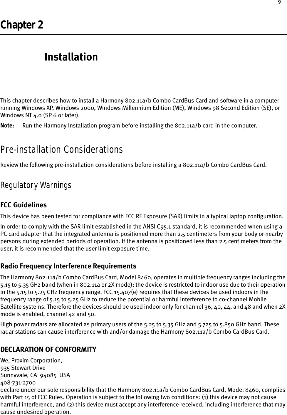 9Chapter 2InstallationThis chapter describes how to install a Harmony 802.11a/b Combo CardBus Card and software in a computer running Windows XP, Windows 2000, Windows Millennium Edition (ME), Windows 98 Second Edition (SE), or Windows NT 4.0 (SP 6 or later).Note: Run the Harmony Installation program before installing the 802.11a/b card in the computer.Pre-installation ConsiderationsReview the following pre-installation considerations before installing a 802.11a/b Combo CardBus Card.Regulatory WarningsFCC GuidelinesThis device has been tested for compliance with FCC RF Exposure (SAR) limits in a typical laptop configuration.In order to comply with the SAR limit established in the ANSI C95.1 standard, it is recommended when using a PC card adapter that the integrated antenna is positioned more than 2.5 centimeters from your body or nearby persons during extended periods of operation. If the antenna is positioned less than 2.5 centimeters from the user, it is recommended that the user limit exposure time.Radio Frequency Interference RequirementsThe Harmony 802.11a/b Combo CardBus Card, Model 8460, operates in multiple frequency ranges including the 5.15 to 5.35 GHz band (when in 802.11a or 2X mode); the device is restricted to indoor use due to their operation in the 5.15 to 5.25 GHz frequency range. FCC 15.407(e) requires that these devices be used indoors in the frequency range of 5.15 to 5.25 GHz to reduce the potential or harmful interference to co-channel Mobile Satellite systems. Therefore the devices should be used indoor only for channel 36, 40, 44, and 48 and when 2X mode is enabled, channel 42 and 50.High power radars are allocated as primary users of the 5.25 to 5.35 GHz and 5.725 to 5.850 GHz band. These radar stations can cause interference with and/or damage the Harmony 802.11a/b Combo CardBus Card.DECLARATION OF CONFORMITYWe, Proxim Corporation,935 Stewart DriveSunnyvale, CA  94085  USA408-731-2700declare under our sole responsibility that the Harmony 802.11a/b Combo CardBus Card, Model 8460, complies with Part 15 of FCC Rules. Operation is subject to the following two conditions: (1) this device may not cause harmful interference, and (2) this device must accept any interference received, including interference that may cause undesired operation.