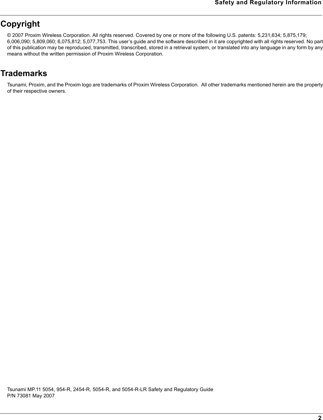 Safety and Regulatory Information2Copyright© 2007 Proxim Wireless Corporation. All rights reserved. Covered by one or more of the following U.S. patents: 5,231,634; 5,875,179; 6,006,090; 5,809,060; 6,075,812; 5,077,753. This user’s guide and the software described in it are copyrighted with all rights reserved. No part of this publication may be reproduced, transmitted, transcribed, stored in a retrieval system, or translated into any language in any form by any means without the written permission of Proxim Wireless Corporation.TrademarksTsunami, Proxim, and the Proxim logo are trademarks of Proxim Wireless Corporation.  All other trademarks mentioned herein are the property of their respective owners.Tsunami MP.11 5054, 954-R, 2454-R, 5054-R, and 5054-R-LR Safety and Regulatory GuideP/N 73081 May 2007 