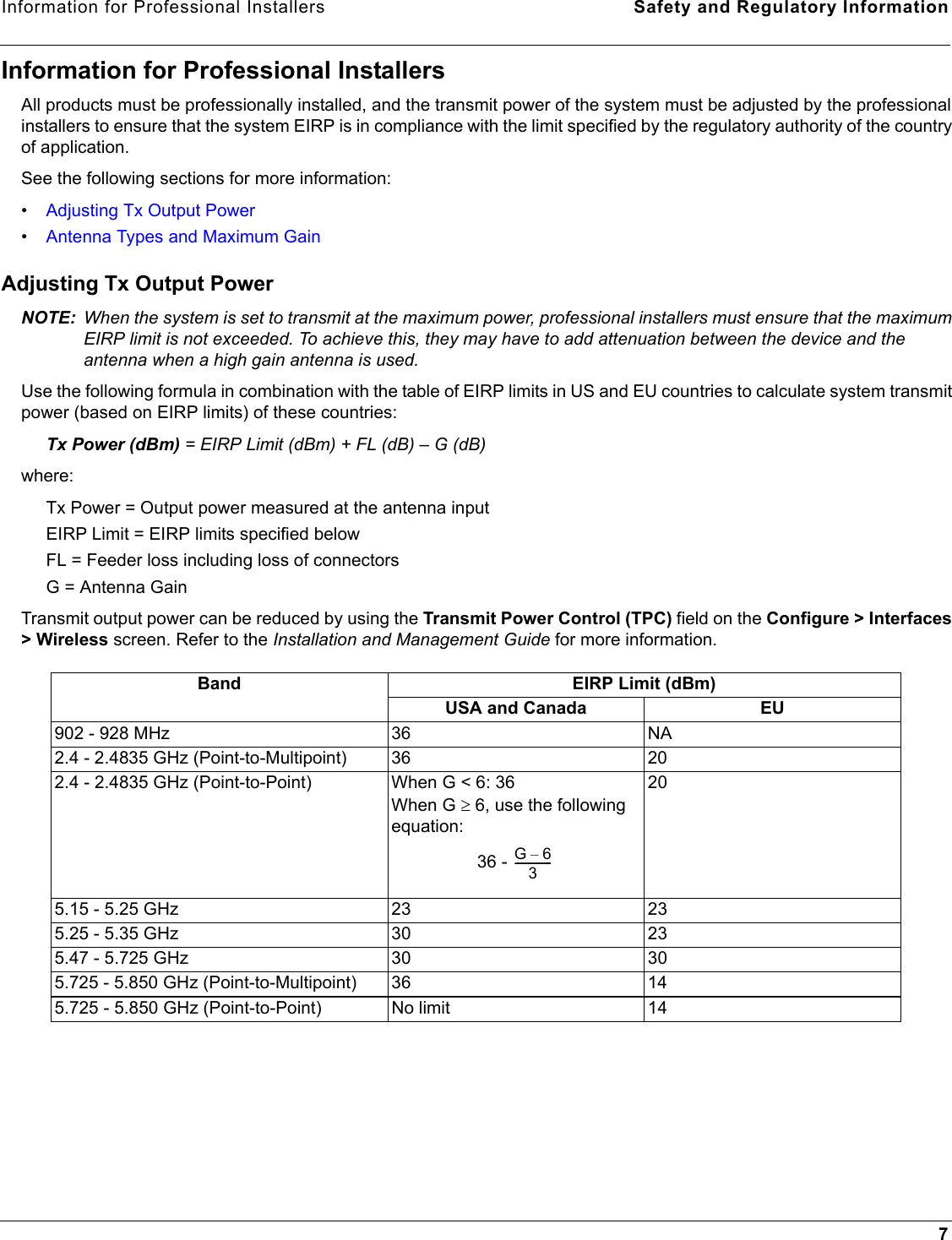 Information for Professional Installers Safety and Regulatory Information7Information for Professional InstallersAll products must be professionally installed, and the transmit power of the system must be adjusted by the professional installers to ensure that the system EIRP is in compliance with the limit specified by the regulatory authority of the country of application.See the following sections for more information:•Adjusting Tx Output Power•Antenna Types and Maximum GainAdjusting Tx Output PowerNOTE: When the system is set to transmit at the maximum power, professional installers must ensure that the maximum EIRP limit is not exceeded. To achieve this, they may have to add attenuation between the device and the antenna when a high gain antenna is used.Use the following formula in combination with the table of EIRP limits in US and EU countries to calculate system transmit power (based on EIRP limits) of these countries:Tx Power (dBm) = EIRP Limit (dBm) + FL (dB) – G (dB) where: Tx Power = Output power measured at the antenna inputEIRP Limit = EIRP limits specified belowFL = Feeder loss including loss of connectorsG = Antenna Gain Transmit output power can be reduced by using the Transmit Power Control (TPC) field on the Configure &gt; Interfaces &gt; Wireless screen. Refer to the Installation and Management Guide for more information.Band EIRP Limit (dBm)USA and Canada EU902 - 928 MHz 36 NA2.4 - 2.4835 GHz (Point-to-Multipoint) 36 202.4 - 2.4835 GHz (Point-to-Point) When G &lt; 6: 36 When G ≥ 6, use the following equation: 36 - 205.15 - 5.25 GHz 23 235.25 - 5.35 GHz 30 235.47 - 5.725 GHz 30 305.725 - 5.850 GHz (Point-to-Multipoint) 36 145.725 - 5.850 GHz (Point-to-Point) No limit 14G6–3--------------