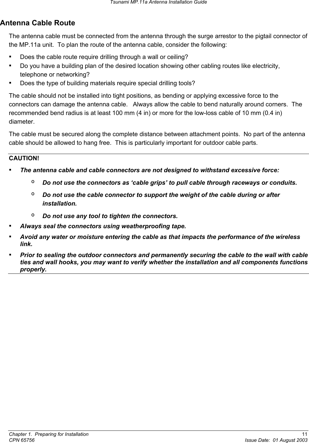 Tsunami MP.11a Antenna Installation Guide Antenna Cable Route  The antenna cable must be connected from the antenna through the surge arrestor to the pigtail connector of the MP.11a unit.  To plan the route of the antenna cable, consider the following: ▪ Does the cable route require drilling through a wall or ceiling? ▪ Do you have a building plan of the desired location showing other cabling routes like electricity, telephone or networking? ▪ Does the type of building materials require special drilling tools? The cable should not be installed into tight positions, as bending or applying excessive force to the connectors can damage the antenna cable.   Always allow the cable to bend naturally around corners.  The recommended bend radius is at least 100 mm (4 in) or more for the low-loss cable of 10 mm (0.4 in) diameter. The cable must be secured along the complete distance between attachment points.  No part of the antenna cable should be allowed to hang free.  This is particularly important for outdoor cable parts. CAUTION! ▪ The antenna cable and cable connectors are not designed to withstand excessive force: º  Do not use the connectors as ‘cable grips’ to pull cable through raceways or conduits. º  Do not use the cable connector to support the weight of the cable during or after installation. º  Do not use any tool to tighten the connectors. ▪ Always seal the connectors using weatherproofing tape. ▪ Avoid any water or moisture entering the cable as that impacts the performance of the wireless link. ▪ Prior to sealing the outdoor connectors and permanently securing the cable to the wall with cable ties and wall hooks, you may want to verify whether the installation and all components functions properly. Chapter 1.  Preparing for Installation  11 CPN 65756  Issue Date:  01 August 2003 