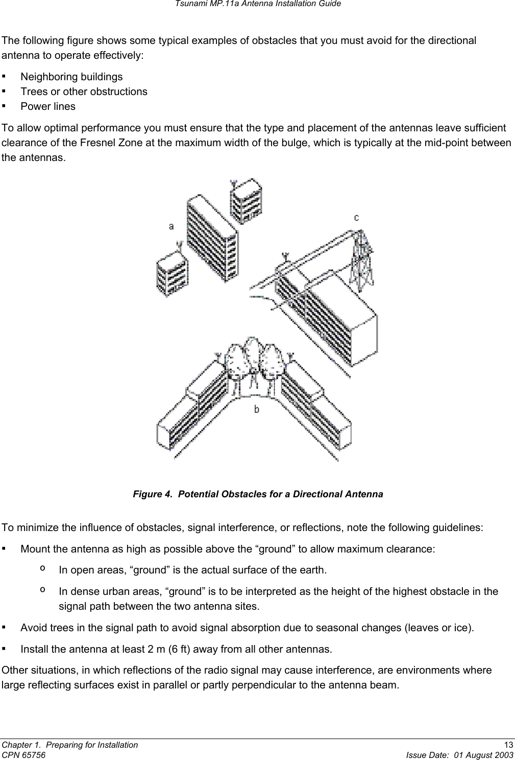 Tsunami MP.11a Antenna Installation Guide The following figure shows some typical examples of obstacles that you must avoid for the directional antenna to operate effectively: ▪ Neighboring buildings ▪ Trees or other obstructions ▪ Power lines To allow optimal performance you must ensure that the type and placement of the antennas leave sufficient clearance of the Fresnel Zone at the maximum width of the bulge, which is typically at the mid-point between the antennas.  Figure 4.  Potential Obstacles for a Directional Antenna To minimize the influence of obstacles, signal interference, or reflections, note the following guidelines: ▪ Mount the antenna as high as possible above the “ground” to allow maximum clearance: º  In open areas, “ground” is the actual surface of the earth. º  In dense urban areas, “ground” is to be interpreted as the height of the highest obstacle in the signal path between the two antenna sites. ▪ Avoid trees in the signal path to avoid signal absorption due to seasonal changes (leaves or ice). ▪ Install the antenna at least 2 m (6 ft) away from all other antennas. Other situations, in which reflections of the radio signal may cause interference, are environments where large reflecting surfaces exist in parallel or partly perpendicular to the antenna beam. Chapter 1.  Preparing for Installation  13 CPN 65756  Issue Date:  01 August 2003 
