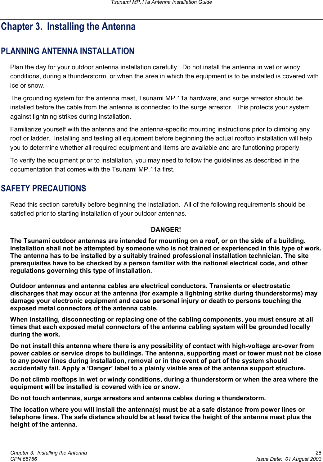 Tsunami MP.11a Antenna Installation Guide Chapter 3.  Installing the Antenna PLANNING ANTENNA INSTALLATION Plan the day for your outdoor antenna installation carefully.  Do not install the antenna in wet or windy conditions, during a thunderstorm, or when the area in which the equipment is to be installed is covered with ice or snow. The grounding system for the antenna mast, Tsunami MP.11a hardware, and surge arrestor should be installed before the cable from the antenna is connected to the surge arrestor.  This protects your system against lightning strikes during installation. Familiarize yourself with the antenna and the antenna-specific mounting instructions prior to climbing any roof or ladder.  Installing and testing all equipment before beginning the actual rooftop installation will help you to determine whether all required equipment and items are available and are functioning properly. To verify the equipment prior to installation, you may need to follow the guidelines as described in the documentation that comes with the Tsunami MP.11a first.  SAFETY PRECAUTIONS Read this section carefully before beginning the installation.  All of the following requirements should be satisfied prior to starting installation of your outdoor antennas. DANGER! The Tsunami outdoor antennas are intended for mounting on a roof, or on the side of a building. Installation shall not be attempted by someone who is not trained or experienced in this type of work. The antenna has to be installed by a suitably trained professional installation technician. The site prerequisites have to be checked by a person familiar with the national electrical code, and other regulations governing this type of installation. Outdoor antennas and antenna cables are electrical conductors. Transients or electrostatic discharges that may occur at the antenna (for example a lightning strike during thunderstorms) may damage your electronic equipment and cause personal injury or death to persons touching the exposed metal connectors of the antenna cable. When installing, disconnecting or replacing one of the cabling components, you must ensure at all times that each exposed metal connectors of the antenna cabling system will be grounded locally during the work. Do not install this antenna where there is any possibility of contact with high-voltage arc-over from power cables or service drops to buildings. The antenna, supporting mast or tower must not be close to any power lines during installation, removal or in the event of part of the system should accidentally fail. Apply a ‘Danger’ label to a plainly visible area of the antenna support structure. Do not climb rooftops in wet or windy conditions, during a thunderstorm or when the area where the equipment will be installed is covered with ice or snow. Do not touch antennas, surge arrestors and antenna cables during a thunderstorm. The location where you will install the antenna(s) must be at a safe distance from power lines or telephone lines. The safe distance should be at least twice the height of the antenna mast plus the height of the antenna. Chapter 3.  Installing the Antenna  26 CPN 65756  Issue Date:  01 August 2003 