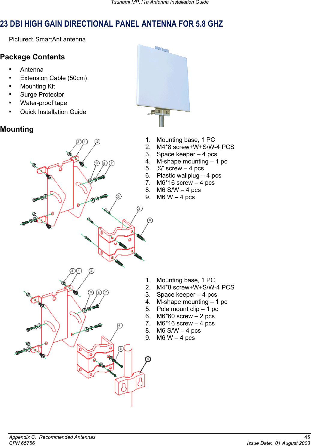 Tsunami MP.11a Antenna Installation Guide 23 DBI HIGH GAIN DIRECTIONAL PANEL ANTENNA FOR 5.8 GHZ Pictured: SmartAnt antenna Package Contents ▪ Antenna  ▪ Extension Cable (50cm)  ▪ Mounting Kit  ▪ Surge Protector  ▪ Water-proof tape  ▪ Quick Installation Guide Mounting  1.  Mounting base, 1 PC 2.  M4*8 screw+W+S/W-4 PCS 3.  Space keeper – 4 pcs 4.  M-shape mounting – 1 pc 5.  ¾” screw – 4 pcs 6.  Plastic wallplug – 4 pcs 7.  M6*16 screw – 4 pcs 8.  M6 S/W – 4 pcs 9.  M6 W – 4 pcs 1.  Mounting base, 1 PC 2.  M4*8 screw+W+S/W-4 PCS 3.  Space keeper – 4 pcs 4.  M-shape mounting – 1 pc 5.  Pole mount clip – 1 pc 6.  M6*60 screw – 2 pcs 7.  M6*16 screw – 4 pcs 8.  M6 S/W – 4 pcs 9.  M6 W – 4 pcs Appendix C.  Recommended Antennas  45 CPN 65756  Issue Date:  01 August 2003 