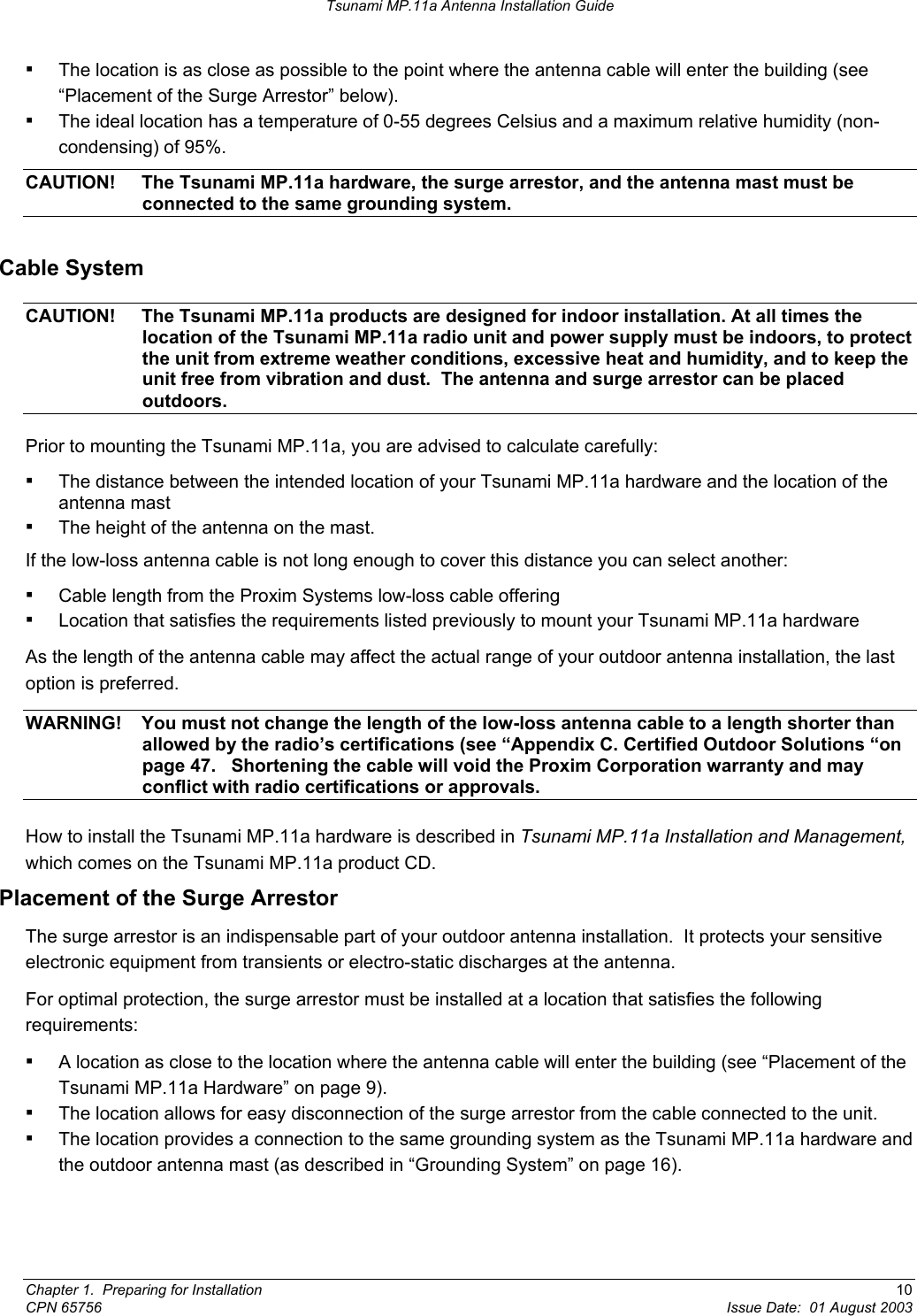 Tsunami MP.11a Antenna Installation Guide ▪ The location is as close as possible to the point where the antenna cable will enter the building (see “Placement of the Surge Arrestor” below).  ▪ The ideal location has a temperature of 0-55 degrees Celsius and a maximum relative humidity (non-condensing) of 95%. CAUTION!  The Tsunami MP.11a hardware, the surge arrestor, and the antenna mast must be connected to the same grounding system. Cable System CAUTION!  The Tsunami MP.11a products are designed for indoor installation. At all times the location of the Tsunami MP.11a radio unit and power supply must be indoors, to protect the unit from extreme weather conditions, excessive heat and humidity, and to keep the unit free from vibration and dust.  The antenna and surge arrestor can be placed outdoors. Prior to mounting the Tsunami MP.11a, you are advised to calculate carefully: ▪ The distance between the intended location of your Tsunami MP.11a hardware and the location of the antenna mast ▪ The height of the antenna on the mast. If the low-loss antenna cable is not long enough to cover this distance you can select another: ▪ Cable length from the Proxim Systems low-loss cable offering ▪ Location that satisfies the requirements listed previously to mount your Tsunami MP.11a hardware As the length of the antenna cable may affect the actual range of your outdoor antenna installation, the last option is preferred. WARNING!  You must not change the length of the low-loss antenna cable to a length shorter than allowed by the radio’s certifications (see “Appendix C. Certified Outdoor Solutions “on page 47.   Shortening the cable will void the Proxim Corporation warranty and may conflict with radio certifications or approvals. How to install the Tsunami MP.11a hardware is described in Tsunami MP.11a Installation and Management, which comes on the Tsunami MP.11a product CD. Placement of the Surge Arrestor The surge arrestor is an indispensable part of your outdoor antenna installation.  It protects your sensitive electronic equipment from transients or electro-static discharges at the antenna. For optimal protection, the surge arrestor must be installed at a location that satisfies the following requirements: ▪ A location as close to the location where the antenna cable will enter the building (see “Placement of the Tsunami MP.11a Hardware” on page 9). ▪ The location allows for easy disconnection of the surge arrestor from the cable connected to the unit. ▪ The location provides a connection to the same grounding system as the Tsunami MP.11a hardware and the outdoor antenna mast (as described in “Grounding System” on page 16).  Chapter 1.  Preparing for Installation  10 CPN 65756  Issue Date:  01 August 2003 