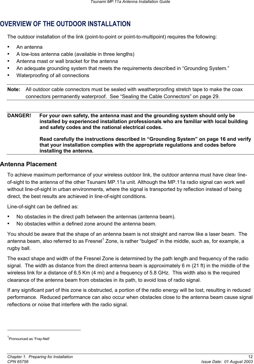 Tsunami MP.11a Antenna Installation Guide OVERVIEW OF THE OUTDOOR INSTALLATION The outdoor installation of the link (point-to-point or point-to-multipoint) requires the following: ▪ An antenna ▪ A low-loss antenna cable (available in three lengths) ▪ Antenna mast or wall bracket for the antenna ▪ An adequate grounding system that meets the requirements described in “Grounding System.”  ▪ Waterproofing of all connections Note:  All outdoor cable connectors must be sealed with weatherproofing stretch tape to make the coax connectors permanently waterproof.  See “Sealing the Cable Connectors” on page 29.  DANGER!  For your own safety, the antenna mast and the grounding system should only be installed by experienced installation professionals who are familiar with local building and safety codes and the national electrical codes.  Read carefully the instructions described in “Grounding System” on page 16 and verify that your installation complies with the appropriate regulations and codes before installing the antenna. Antenna Placement To achieve maximum performance of your wireless outdoor link, the outdoor antenna must have clear line-of-sight to the antenna of the other Tsunami MP.11a unit. Although the MP.11a radio signal can work well without line-of-sight in urban environments, where the signal is transported by reflection instead of being direct, the best results are achieved in line-of-sight conditions.  Line-of-sight can be defined as: ▪ No obstacles in the direct path between the antennas (antenna beam). ▪ No obstacles within a defined zone around the antenna beam. You should be aware that the shape of an antenna beam is not straight and narrow like a laser beam.  The antenna beam, also referred to as Fresnel1 Zone, is rather “bulged” in the middle, such as, for example, a rugby ball.   The exact shape and width of the Fresnel Zone is determined by the path length and frequency of the radio signal.  The width as distance from the direct antenna beam is approximately 6 m (21 ft) in the middle of the wireless link for a distance of 6.5 Km (4 mi) and a frequency of 5.8 GHz.  This width also is the required clearance of the antenna beam from obstacles in its path, to avoid loss of radio signal. If any significant part of this zone is obstructed, a portion of the radio energy will be lost, resulting in reduced performance.  Reduced performance can also occur when obstacles close to the antenna beam cause signal reflections or noise that interfere with the radio signal.                                                       1Pronounced as ‘Fray-Nell’  Chapter 1.  Preparing for Installation  12 CPN 65756  Issue Date:  01 August 2003 