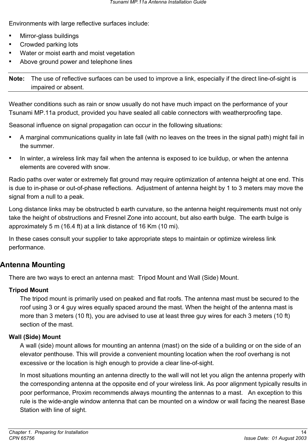 Tsunami MP.11a Antenna Installation Guide Environments with large reflective surfaces include: ▪ Mirror-glass buildings  ▪ Crowded parking lots  ▪ Water or moist earth and moist vegetation ▪ Above ground power and telephone lines Note:  The use of reflective surfaces can be used to improve a link, especially if the direct line-of-sight is impaired or absent. Weather conditions such as rain or snow usually do not have much impact on the performance of your Tsunami MP.11a product, provided you have sealed all cable connectors with weatherproofing tape. Seasonal influence on signal propagation can occur in the following situations: ▪ A marginal communications quality in late fall (with no leaves on the trees in the signal path) might fail in the summer. ▪ In winter, a wireless link may fail when the antenna is exposed to ice buildup, or when the antenna elements are covered with snow. Radio paths over water or extremely flat ground may require optimization of antenna height at one end. This is due to in-phase or out-of-phase reflections.  Adjustment of antenna height by 1 to 3 meters may move the signal from a null to a peak. Long distance links may be obstructed b earth curvature, so the antenna height requirements must not only take the height of obstructions and Fresnel Zone into account, but also earth bulge.  The earth bulge is approximately 5 m (16.4 ft) at a link distance of 16 Km (10 mi). In these cases consult your supplier to take appropriate steps to maintain or optimize wireless link performance. Antenna Mounting There are two ways to erect an antenna mast:  Tripod Mount and Wall (Side) Mount. Tripod Mount The tripod mount is primarily used on peaked and flat roofs. The antenna mast must be secured to the roof using 3 or 4 guy wires equally spaced around the mast. When the height of the antenna mast is more than 3 meters (10 ft), you are advised to use at least three guy wires for each 3 meters (10 ft) section of the mast. Wall (Side) Mount A wall (side) mount allows for mounting an antenna (mast) on the side of a building or on the side of an elevator penthouse. This will provide a convenient mounting location when the roof overhang is not excessive or the location is high enough to provide a clear line-of-sight.   In most situations mounting an antenna directly to the wall will not let you align the antenna properly with the corresponding antenna at the opposite end of your wireless link. As poor alignment typically results in poor performance, Proxim recommends always mounting the antennas to a mast.   An exception to this rule is the wide-angle window antenna that can be mounted on a window or wall facing the nearest Base Station with line of sight. Chapter 1.  Preparing for Installation  14 CPN 65756  Issue Date:  01 August 2003 