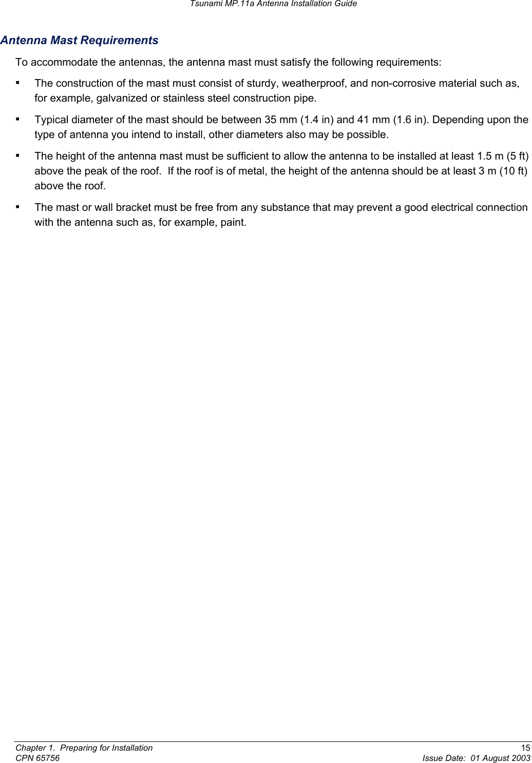 Tsunami MP.11a Antenna Installation Guide Antenna Mast Requirements To accommodate the antennas, the antenna mast must satisfy the following requirements: ▪ The construction of the mast must consist of sturdy, weatherproof, and non-corrosive material such as, for example, galvanized or stainless steel construction pipe. ▪ Typical diameter of the mast should be between 35 mm (1.4 in) and 41 mm (1.6 in). Depending upon the type of antenna you intend to install, other diameters also may be possible. ▪ The height of the antenna mast must be sufficient to allow the antenna to be installed at least 1.5 m (5 ft) above the peak of the roof.  If the roof is of metal, the height of the antenna should be at least 3 m (10 ft) above the roof. ▪ The mast or wall bracket must be free from any substance that may prevent a good electrical connection with the antenna such as, for example, paint. Chapter 1.  Preparing for Installation  15 CPN 65756  Issue Date:  01 August 2003 
