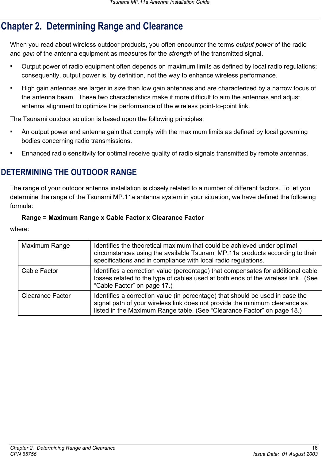 Tsunami MP.11a Antenna Installation Guide Chapter 2.  Determining Range and Clearance When you read about wireless outdoor products, you often encounter the terms output power of the radio and gain of the antenna equipment as measures for the strength of the transmitted signal. ▪ Output power of radio equipment often depends on maximum limits as defined by local radio regulations; consequently, output power is, by definition, not the way to enhance wireless performance. ▪ High gain antennas are larger in size than low gain antennas and are characterized by a narrow focus of the antenna beam.  These two characteristics make it more difficult to aim the antennas and adjust antenna alignment to optimize the performance of the wireless point-to-point link. The Tsunami outdoor solution is based upon the following principles: ▪ An output power and antenna gain that comply with the maximum limits as defined by local governing bodies concerning radio transmissions. ▪ Enhanced radio sensitivity for optimal receive quality of radio signals transmitted by remote antennas. DETERMINING THE OUTDOOR RANGE  The range of your outdoor antenna installation is closely related to a number of different factors. To let you determine the range of the Tsunami MP.11a antenna system in your situation, we have defined the following formula: Range = Maximum Range x Cable Factor x Clearance Factor where: Maximum Range  Identifies the theoretical maximum that could be achieved under optimal circumstances using the available Tsunami MP.11a products according to their specifications and in compliance with local radio regulations. Cable Factor  Identifies a correction value (percentage) that compensates for additional cable losses related to the type of cables used at both ends of the wireless link.  (See “Cable Factor” on page 17.) Clearance Factor  Identifies a correction value (in percentage) that should be used in case the signal path of your wireless link does not provide the minimum clearance as listed in the Maximum Range table. (See “Clearance Factor” on page 18.)   Chapter 2.  Determining Range and Clearance  16 CPN 65756  Issue Date:  01 August 2003 