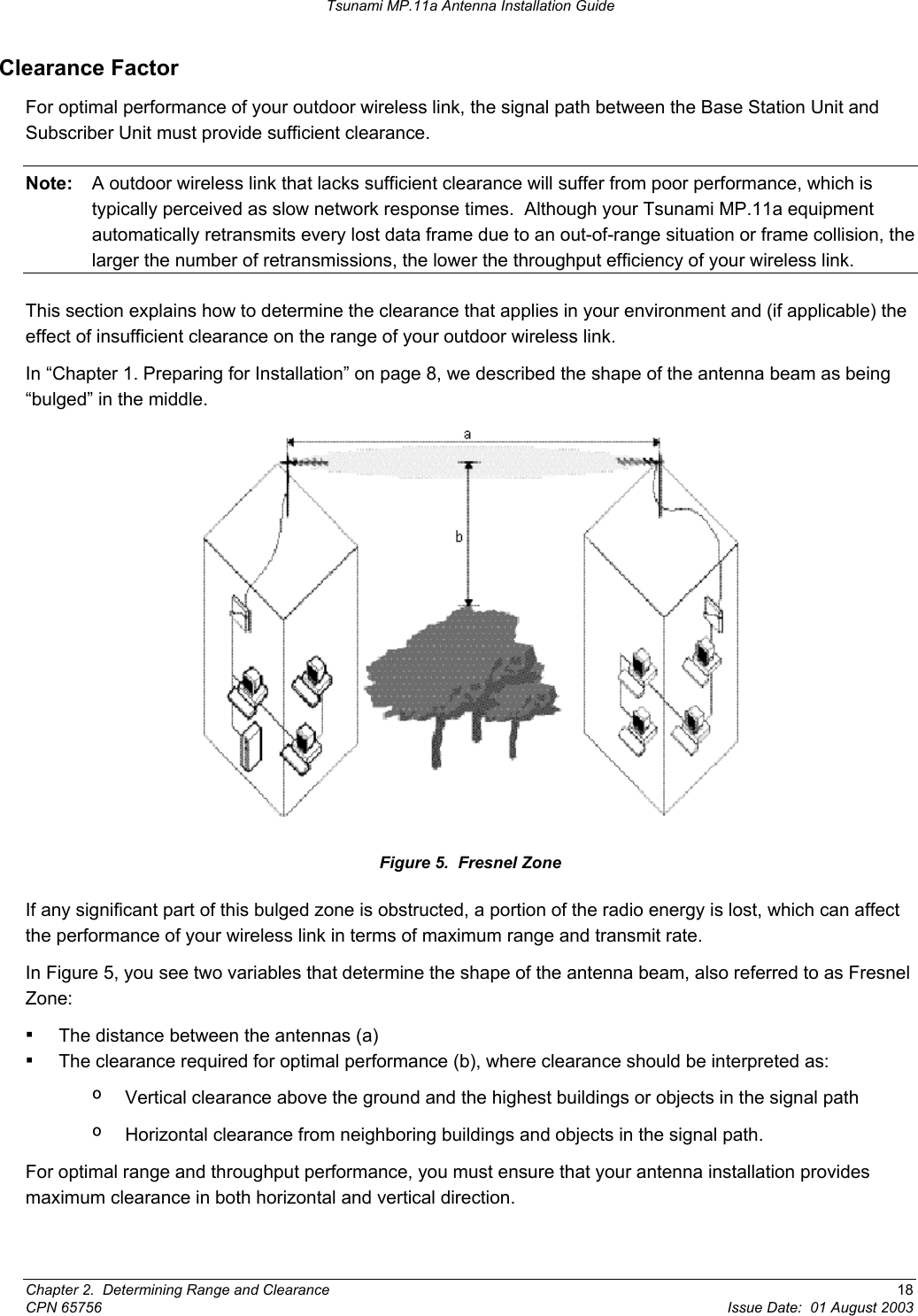Tsunami MP.11a Antenna Installation Guide Clearance Factor For optimal performance of your outdoor wireless link, the signal path between the Base Station Unit and Subscriber Unit must provide sufficient clearance. Note:  A outdoor wireless link that lacks sufficient clearance will suffer from poor performance, which is typically perceived as slow network response times.  Although your Tsunami MP.11a equipment automatically retransmits every lost data frame due to an out-of-range situation or frame collision, the larger the number of retransmissions, the lower the throughput efficiency of your wireless link. This section explains how to determine the clearance that applies in your environment and (if applicable) the effect of insufficient clearance on the range of your outdoor wireless link. In “Chapter 1. Preparing for Installation” on page 8, we described the shape of the antenna beam as being “bulged” in the middle.  Figure 5.  Fresnel Zone If any significant part of this bulged zone is obstructed, a portion of the radio energy is lost, which can affect the performance of your wireless link in terms of maximum range and transmit rate. In Figure 5, you see two variables that determine the shape of the antenna beam, also referred to as Fresnel Zone: ▪ The distance between the antennas (a) ▪ The clearance required for optimal performance (b), where clearance should be interpreted as: º  Vertical clearance above the ground and the highest buildings or objects in the signal path º  Horizontal clearance from neighboring buildings and objects in the signal path. For optimal range and throughput performance, you must ensure that your antenna installation provides maximum clearance in both horizontal and vertical direction. Chapter 2.  Determining Range and Clearance  18 CPN 65756  Issue Date:  01 August 2003 