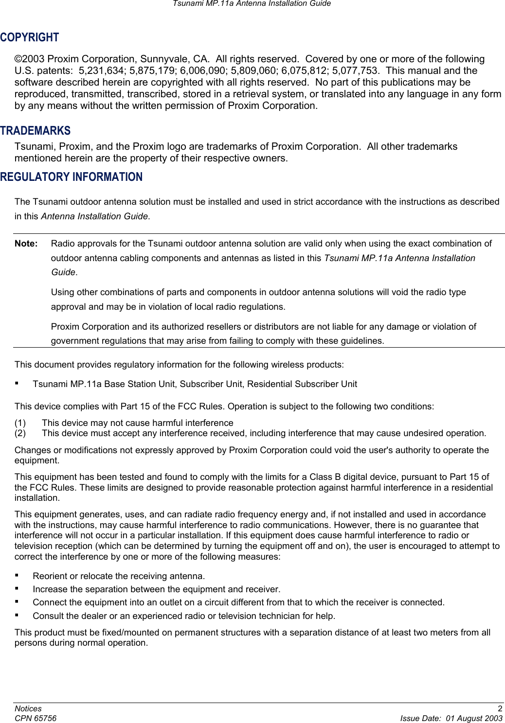 Tsunami MP.11a Antenna Installation Guide COPYRIGHT ©2003 Proxim Corporation, Sunnyvale, CA.  All rights reserved.  Covered by one or more of the following U.S. patents:  5,231,634; 5,875,179; 6,006,090; 5,809,060; 6,075,812; 5,077,753.  This manual and the software described herein are copyrighted with all rights reserved.  No part of this publications may be reproduced, transmitted, transcribed, stored in a retrieval system, or translated into any language in any form by any means without the written permission of Proxim Corporation. TRADEMARKS Tsunami, Proxim, and the Proxim logo are trademarks of Proxim Corporation.  All other trademarks mentioned herein are the property of their respective owners. REGULATORY INFORMATION The Tsunami outdoor antenna solution must be installed and used in strict accordance with the instructions as described in this Antenna Installation Guide. Note:  Radio approvals for the Tsunami outdoor antenna solution are valid only when using the exact combination of outdoor antenna cabling components and antennas as listed in this Tsunami MP.11a Antenna Installation Guide.   Using other combinations of parts and components in outdoor antenna solutions will void the radio type approval and may be in violation of local radio regulations.   Proxim Corporation and its authorized resellers or distributors are not liable for any damage or violation of government regulations that may arise from failing to comply with these guidelines. This document provides regulatory information for the following wireless products: ▪ Tsunami MP.11a Base Station Unit, Subscriber Unit, Residential Subscriber Unit  This device complies with Part 15 of the FCC Rules. Operation is subject to the following two conditions:  (1)  This device may not cause harmful interference (2)  This device must accept any interference received, including interference that may cause undesired operation.  Changes or modifications not expressly approved by Proxim Corporation could void the user&apos;s authority to operate the equipment. This equipment has been tested and found to comply with the limits for a Class B digital device, pursuant to Part 15 of the FCC Rules. These limits are designed to provide reasonable protection against harmful interference in a residential installation.  This equipment generates, uses, and can radiate radio frequency energy and, if not installed and used in accordance with the instructions, may cause harmful interference to radio communications. However, there is no guarantee that interference will not occur in a particular installation. If this equipment does cause harmful interference to radio or television reception (which can be determined by turning the equipment off and on), the user is encouraged to attempt to correct the interference by one or more of the following measures: ▪ Reorient or relocate the receiving antenna. ▪ Increase the separation between the equipment and receiver. ▪ Connect the equipment into an outlet on a circuit different from that to which the receiver is connected. ▪ Consult the dealer or an experienced radio or television technician for help. This product must be fixed/mounted on permanent structures with a separation distance of at least two meters from all persons during normal operation. Notices  2 CPN 65756  Issue Date:  01 August 2003 