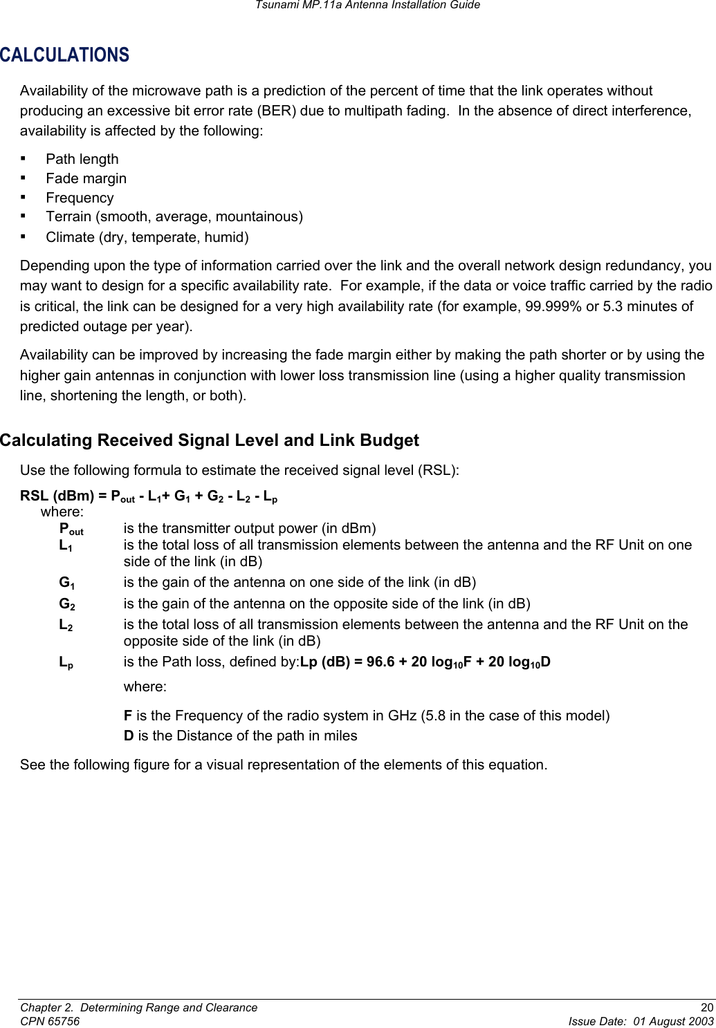 Tsunami MP.11a Antenna Installation Guide CALCULATIONS Availability of the microwave path is a prediction of the percent of time that the link operates without producing an excessive bit error rate (BER) due to multipath fading.  In the absence of direct interference, availability is affected by the following: ▪ Path length ▪ Fade margin ▪ Frequency ▪ Terrain (smooth, average, mountainous) ▪ Climate (dry, temperate, humid) Depending upon the type of information carried over the link and the overall network design redundancy, you may want to design for a specific availability rate.  For example, if the data or voice traffic carried by the radio is critical, the link can be designed for a very high availability rate (for example, 99.999% or 5.3 minutes of predicted outage per year). Availability can be improved by increasing the fade margin either by making the path shorter or by using the higher gain antennas in conjunction with lower loss transmission line (using a higher quality transmission line, shortening the length, or both). Calculating Received Signal Level and Link Budget Use the following formula to estimate the received signal level (RSL): RSL (dBm) = Pout - L1+ G1 + G2 - L2 - Lp where:  Pout   is the transmitter output power (in dBm) L1   is the total loss of all transmission elements between the antenna and the RF Unit on one side of the link (in dB) G1  is the gain of the antenna on one side of the link (in dB) G2   is the gain of the antenna on the opposite side of the link (in dB) L2   is the total loss of all transmission elements between the antenna and the RF Unit on the opposite side of the link (in dB) Lp   is the Path loss, defined by:Lp (dB) = 96.6 + 20 log10F + 20 log10Dwhere:  F is the Frequency of the radio system in GHz (5.8 in the case of this model) D is the Distance of the path in miles See the following figure for a visual representation of the elements of this equation. Chapter 2.  Determining Range and Clearance  20 CPN 65756  Issue Date:  01 August 2003 