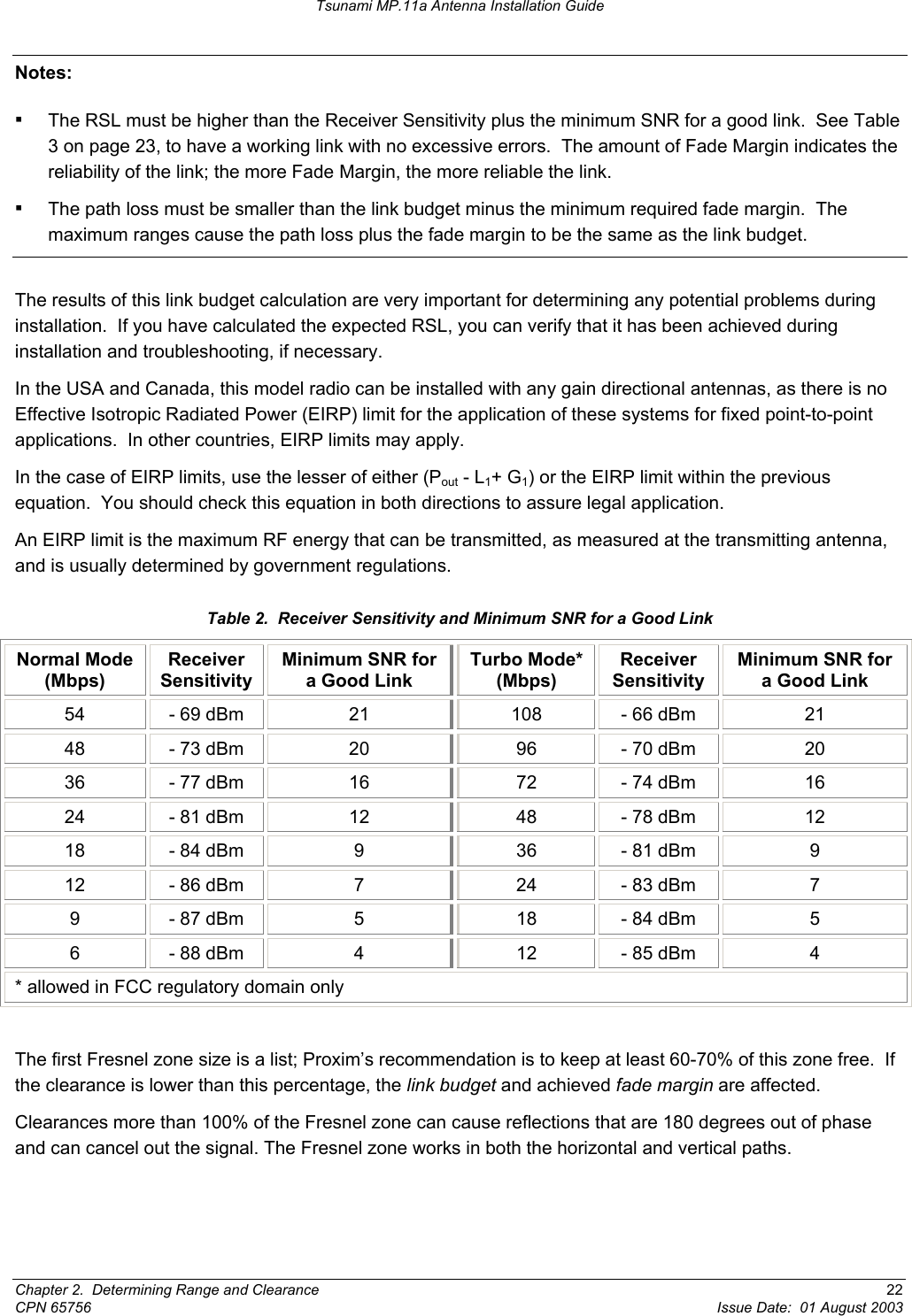 Tsunami MP.11a Antenna Installation Guide Notes:  ▪ The RSL must be higher than the Receiver Sensitivity plus the minimum SNR for a good link.  See Table 3 on page 23, to have a working link with no excessive errors.  The amount of Fade Margin indicates the reliability of the link; the more Fade Margin, the more reliable the link. ▪ The path loss must be smaller than the link budget minus the minimum required fade margin.  The maximum ranges cause the path loss plus the fade margin to be the same as the link budget.  The results of this link budget calculation are very important for determining any potential problems during installation.  If you have calculated the expected RSL, you can verify that it has been achieved during installation and troubleshooting, if necessary. In the USA and Canada, this model radio can be installed with any gain directional antennas, as there is no  Effective Isotropic Radiated Power (EIRP) limit for the application of these systems for fixed point-to-point applications.  In other countries, EIRP limits may apply.   In the case of EIRP limits, use the lesser of either (Pout - L1+ G1) or the EIRP limit within the previous equation.  You should check this equation in both directions to assure legal application. An EIRP limit is the maximum RF energy that can be transmitted, as measured at the transmitting antenna, and is usually determined by government regulations. Table 2.  Receiver Sensitivity and Minimum SNR for a Good Link Normal Mode (Mbps) Receiver Sensitivity Minimum SNR for a Good Link Turbo Mode* (Mbps) Receiver Sensitivity Minimum SNR for a Good Link 54  - 69 dBm  21  108  - 66 dBm  21 48  - 73 dBm  20  96  - 70 dBm  20 36  - 77 dBm  16  72  - 74 dBm  16 24  - 81 dBm  12  48  - 78 dBm  12 18  - 84 dBm  9  36  - 81 dBm  9 12  - 86 dBm  7  24  - 83 dBm  7 9  - 87 dBm  5  18  - 84 dBm  5 6  - 88 dBm  4  12  - 85 dBm  4 * allowed in FCC regulatory domain only  The first Fresnel zone size is a list; Proxim’s recommendation is to keep at least 60-70% of this zone free.  If the clearance is lower than this percentage, the link budget and achieved fade margin are affected.  Clearances more than 100% of the Fresnel zone can cause reflections that are 180 degrees out of phase and can cancel out the signal. The Fresnel zone works in both the horizontal and vertical paths. Chapter 2.  Determining Range and Clearance  22 CPN 65756  Issue Date:  01 August 2003 