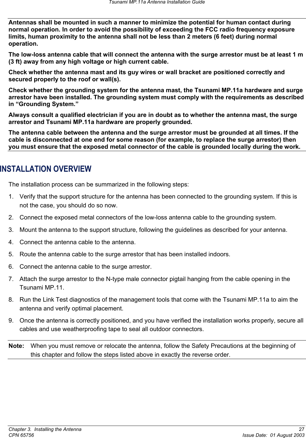 Tsunami MP.11a Antenna Installation Guide Antennas shall be mounted in such a manner to minimize the potential for human contact during normal operation. In order to avoid the possibility of exceeding the FCC radio frequency exposure limits, human proximity to the antenna shall not be less than 2 meters (6 feet) during normal operation. The low-loss antenna cable that will connect the antenna with the surge arrestor must be at least 1 m (3 ft) away from any high voltage or high current cable. Check whether the antenna mast and its guy wires or wall bracket are positioned correctly and secured properly to the roof or wall(s). Check whether the grounding system for the antenna mast, the Tsunami MP.11a hardware and surge arrestor have been installed. The grounding system must comply with the requirements as described in “Grounding System.”  Always consult a qualified electrician if you are in doubt as to whether the antenna mast, the surge arrestor and Tsunami MP.11a hardware are properly grounded. The antenna cable between the antenna and the surge arrestor must be grounded at all times. If the cable is disconnected at one end for some reason (for example, to replace the surge arrestor) then you must ensure that the exposed metal connector of the cable is grounded locally during the work. INSTALLATION OVERVIEW The installation process can be summarized in the following steps: 1.  Verify that the support structure for the antenna has been connected to the grounding system. If this is not the case, you should do so now. 2.  Connect the exposed metal connectors of the low-loss antenna cable to the grounding system. 3.  Mount the antenna to the support structure, following the guidelines as described for your antenna. 4.  Connect the antenna cable to the antenna. 5.  Route the antenna cable to the surge arrestor that has been installed indoors. 6.  Connect the antenna cable to the surge arrestor. 7.  Attach the surge arrestor to the N-type male connector pigtail hanging from the cable opening in the Tsunami MP.11. 8.  Run the Link Test diagnostics of the management tools that come with the Tsunami MP.11a to aim the antenna and verify optimal placement. 9.  Once the antenna is correctly positioned, and you have verified the installation works properly, secure all cables and use weatherproofing tape to seal all outdoor connectors. Note:  When you must remove or relocate the antenna, follow the Safety Precautions at the beginning of this chapter and follow the steps listed above in exactly the reverse order.  Chapter 3.  Installing the Antenna  27 CPN 65756  Issue Date:  01 August 2003 