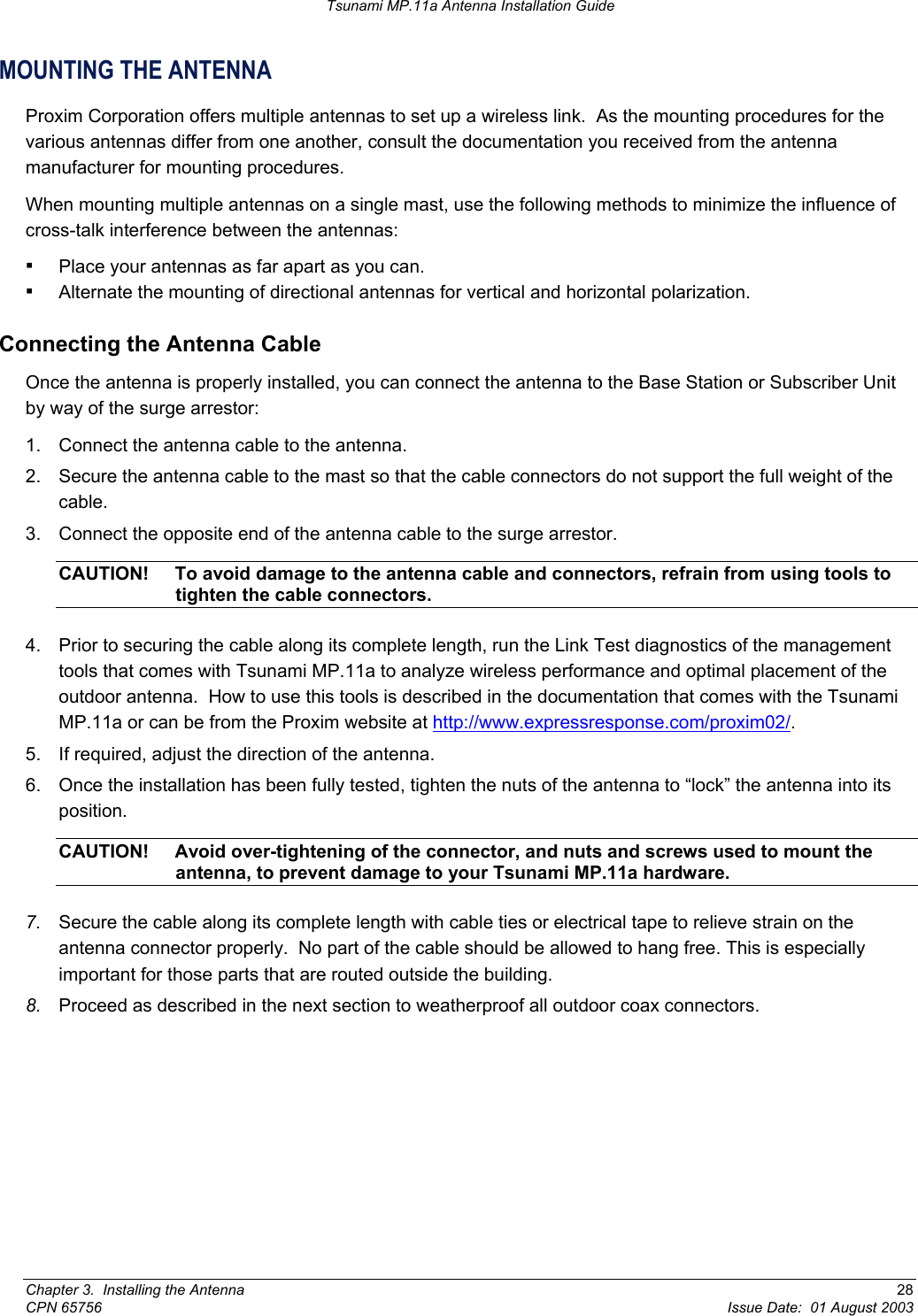 Tsunami MP.11a Antenna Installation Guide MOUNTING THE ANTENNA Proxim Corporation offers multiple antennas to set up a wireless link.  As the mounting procedures for the various antennas differ from one another, consult the documentation you received from the antenna manufacturer for mounting procedures. When mounting multiple antennas on a single mast, use the following methods to minimize the influence of cross-talk interference between the antennas: ▪ Place your antennas as far apart as you can. ▪ Alternate the mounting of directional antennas for vertical and horizontal polarization. Connecting the Antenna Cable Once the antenna is properly installed, you can connect the antenna to the Base Station or Subscriber Unit by way of the surge arrestor: 1.  Connect the antenna cable to the antenna. 2.  Secure the antenna cable to the mast so that the cable connectors do not support the full weight of the cable. 3.  Connect the opposite end of the antenna cable to the surge arrestor. CAUTION!  To avoid damage to the antenna cable and connectors, refrain from using tools to tighten the cable connectors. 4.  Prior to securing the cable along its complete length, run the Link Test diagnostics of the management tools that comes with Tsunami MP.11a to analyze wireless performance and optimal placement of the outdoor antenna.  How to use this tools is described in the documentation that comes with the Tsunami MP.11a or can be from the Proxim website at http://www.expressresponse.com/proxim02/.  5.  If required, adjust the direction of the antenna. 6.  Once the installation has been fully tested, tighten the nuts of the antenna to “lock” the antenna into its position. CAUTION!  Avoid over-tightening of the connector, and nuts and screws used to mount the antenna, to prevent damage to your Tsunami MP.11a hardware. 7.  Secure the cable along its complete length with cable ties or electrical tape to relieve strain on the antenna connector properly.  No part of the cable should be allowed to hang free. This is especially important for those parts that are routed outside the building. 8.  Proceed as described in the next section to weatherproof all outdoor coax connectors. Chapter 3.  Installing the Antenna  28 CPN 65756  Issue Date:  01 August 2003 