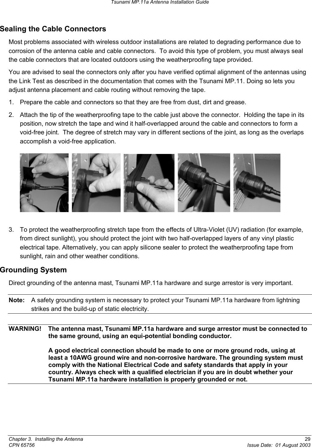 Tsunami MP.11a Antenna Installation Guide Sealing the Cable Connectors Most problems associated with wireless outdoor installations are related to degrading performance due to corrosion of the antenna cable and cable connectors.  To avoid this type of problem, you must always seal the cable connectors that are located outdoors using the weatherproofing tape provided. You are advised to seal the connectors only after you have verified optimal alignment of the antennas using the Link Test as described in the documentation that comes with the Tsunami MP.11. Doing so lets you adjust antenna placement and cable routing without removing the tape. 1.  Prepare the cable and connectors so that they are free from dust, dirt and grease. 2.  Attach the tip of the weatherproofing tape to the cable just above the connector.  Holding the tape in its position, now stretch the tape and wind it half-overlapped around the cable and connectors to form a void-free joint.  The degree of stretch may vary in different sections of the joint, as long as the overlaps accomplish a void-free application.                3.  To protect the weatherproofing stretch tape from the effects of Ultra-Violet (UV) radiation (for example, from direct sunlight), you should protect the joint with two half-overlapped layers of any vinyl plastic electrical tape. Alternatively, you can apply silicone sealer to protect the weatherproofing tape from sunlight, rain and other weather conditions. Grounding System Direct grounding of the antenna mast, Tsunami MP.11a hardware and surge arrestor is very important. Note:  A safety grounding system is necessary to protect your Tsunami MP.11a hardware from lightning strikes and the build-up of static electricity.  WARNING!  The antenna mast, Tsunami MP.11a hardware and surge arrestor must be connected to the same ground, using an equi-potential bonding conductor.  A good electrical connection should be made to one or more ground rods, using at least a 10AWG ground wire and non-corrosive hardware. The grounding system must comply with the National Electrical Code and safety standards that apply in your country. Always check with a qualified electrician if you are in doubt whether your Tsunami MP.11a hardware installation is properly grounded or not. Chapter 3.  Installing the Antenna  29 CPN 65756  Issue Date:  01 August 2003 