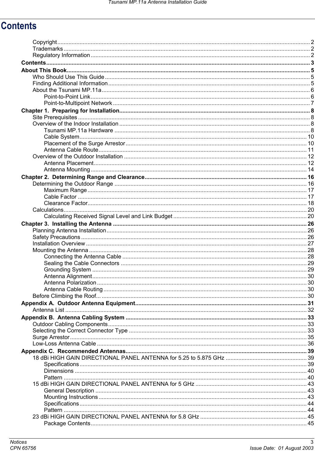 Tsunami MP.11a Antenna Installation Guide Contents Copyright............................................................................................................................................................... 2 Trademarks ........................................................................................................................................................... 2 Regulatory Information .......................................................................................................................................... 2 Contents...................................................................................................................................................................... 3 About This Book......................................................................................................................................................... 5 Who Should Use This Guide ................................................................................................................................. 5 Finding Additional Information............................................................................................................................... 5 About the Tsunami MP.11a................................................................................................................................... 6 Point-to-Point Link.......................................................................................................................................... 6 Point-to-Multipoint Network ............................................................................................................................ 7 Chapter 1.  Preparing for Installation........................................................................................................................ 8 Site Prerequisites .................................................................................................................................................. 8 Overview of the Indoor Installation ........................................................................................................................ 8 Tsunami MP.11a Hardware ........................................................................................................................... 8 Cable System............................................................................................................................................... 10 Placement of the Surge Arrestor.................................................................................................................. 10 Antenna Cable Route................................................................................................................................... 11 Overview of the Outdoor Installation ................................................................................................................... 12 Antenna Placement...................................................................................................................................... 12 Antenna Mounting ........................................................................................................................................ 14 Chapter 2.  Determining Range and Clearance...................................................................................................... 16 Determining the Outdoor Range ......................................................................................................................... 16 Maximum Range.......................................................................................................................................... 17 Cable Factor ................................................................................................................................................ 17 Clearance Factor.......................................................................................................................................... 18 Calculations......................................................................................................................................................... 20 Calculating Received Signal Level and Link Budget .................................................................................... 20 Chapter 3.  Installing the Antenna .......................................................................................................................... 26 Planning Antenna Installation.............................................................................................................................. 26 Safety Precautions .............................................................................................................................................. 26 Installation Overview ........................................................................................................................................... 27 Mounting the Antenna ......................................................................................................................................... 28 Connecting the Antenna Cable .................................................................................................................... 28 Sealing the Cable Connectors ..................................................................................................................... 29 Grounding System ....................................................................................................................................... 29 Antenna Alignment....................................................................................................................................... 30 Antenna Polarization .................................................................................................................................... 30 Antenna Cable Routing ................................................................................................................................ 30 Before Climbing the Roof... ................................................................................................................................. 30 Appendix A.  Outdoor Antenna Equipment............................................................................................................ 31 Antenna List ........................................................................................................................................................ 32 Appendix B.  Antenna Cabling System .................................................................................................................. 33 Outdoor Cabling Components............................................................................................................................. 33 Selecting the Correct Connector Type ................................................................................................................ 33 Surge Arrestor..................................................................................................................................................... 35 Low-Loss Antenna Cable .................................................................................................................................... 36 Appendix C.  Recommended Antennas.................................................................................................................. 39 18 dBi HIGH GAIN DIRECTIONAL PANEL ANTENNA for 5.25 to 5.875 GHz ................................................... 39 Specifications ............................................................................................................................................... 39 Dimensions .................................................................................................................................................. 40 Pattern ......................................................................................................................................................... 40 15 dBi HIGH GAIN DIRECTIONAL PANEL ANTENNA for 5 GHz ...................................................................... 43 General Description ..................................................................................................................................... 43 Mounting Instructions ................................................................................................................................... 43 Specifications ............................................................................................................................................... 44 Pattern ......................................................................................................................................................... 44 23 dBi HIGH GAIN DIRECTIONAL PANEL ANTENNA for 5.8 GHz ................................................................... 45 Package Contents........................................................................................................................................ 45 Notices  3 CPN 65756  Issue Date:  01 August 2003 