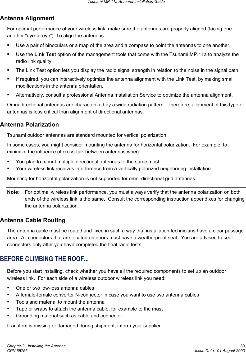 Tsunami MP.11a Antenna Installation Guide Antenna Alignment For optimal performance of your wireless link, make sure the antennas are properly aligned (facing one another “eye-to-eye”). To align the antennas: ▪ Use a pair of binoculars or a map of the area and a compass to point the antennas to one another. ▪ Use the Link Test option of the management tools that come with the Tsunami MP.11a to analyze the radio link quality. ▪ The Link Test option lets you display the radio signal strength in relation to the noise in the signal path. ▪ If required, you can interactively optimize the antenna alignment with the Link Test, by making small modifications in the antenna orientation. ▪ Alternatively, consult a professional Antenna Installation Service to optimize the antenna alignment. Omni-directional antennas are characterized by a wide radiation pattern.  Therefore, alignment of this type of antennas is less critical than alignment of directional antennas. Antenna Polarization Tsunami outdoor antennas are standard mounted for vertical polarization. In some cases, you might consider mounting the antenna for horizontal polarization.  For example, to minimize the influence of cross-talk between antennas when: ▪ You plan to mount multiple directional antennas to the same mast. ▪ Your wireless link receives interference from a vertically polarized neighboring installation.  Mounting for horizontal polarization is not supported for omni-directional grid antennas. Note:  For optimal wireless link performance, you must always verify that the antenna polarization on both ends of the wireless link is the same.  Consult the corresponding instruction appendixes for changing the antenna polarization. Antenna Cable Routing The antenna cable must be routed and fixed in such a way that installation technicians have a clear passage area.  All connectors that are located outdoors must have a weatherproof seal.  You are advised to seal connectors only after you have completed the final radio tests. BEFORE CLIMBING THE ROOF... Before you start installing, check whether you have all the required components to set up an outdoor wireless link.  For each side of a wireless outdoor wireless link you need: ▪ One or two low-loss antenna cables ▪ A female-female converter N-connector in case you want to use two antenna cables ▪ Tools and material to mount the antenna ▪ Tape or wraps to attach the antenna cable, for example to the mast ▪ Grounding material such as cable and connector If an item is missing or damaged during shipment, inform your supplier. Chapter 3.  Installing the Antenna  30 CPN 65756  Issue Date:  01 August 2003 