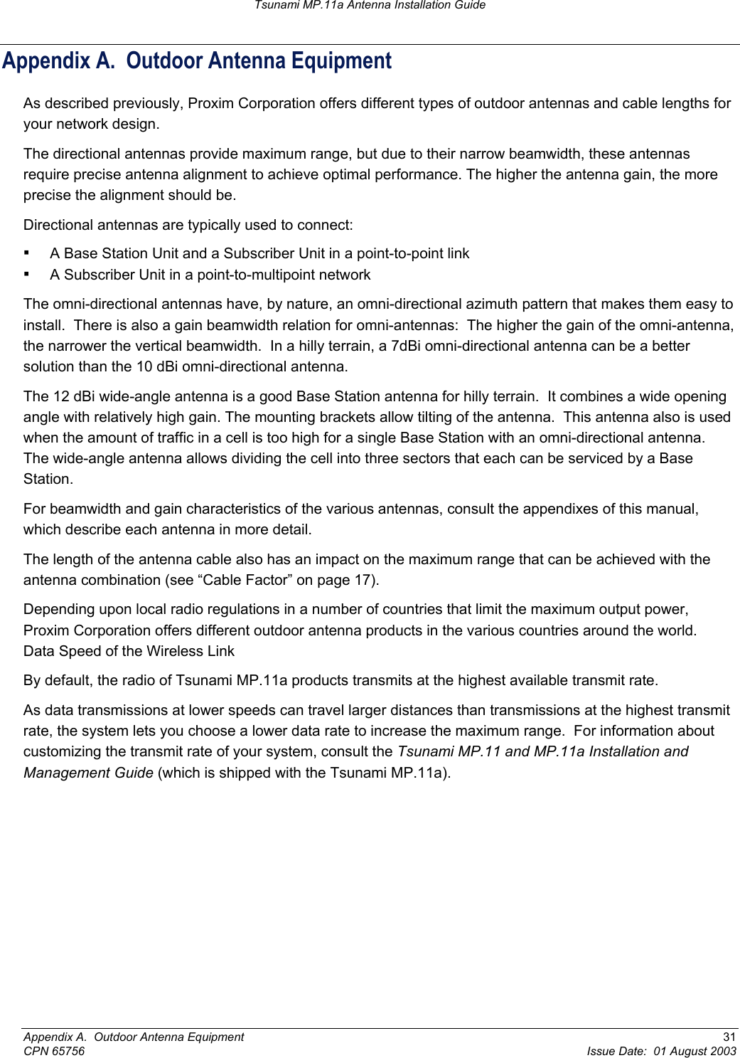 Tsunami MP.11a Antenna Installation Guide Appendix A.  Outdoor Antenna Equipment As described previously, Proxim Corporation offers different types of outdoor antennas and cable lengths for your network design. The directional antennas provide maximum range, but due to their narrow beamwidth, these antennas require precise antenna alignment to achieve optimal performance. The higher the antenna gain, the more precise the alignment should be. Directional antennas are typically used to connect: ▪ A Base Station Unit and a Subscriber Unit in a point-to-point link ▪ A Subscriber Unit in a point-to-multipoint network The omni-directional antennas have, by nature, an omni-directional azimuth pattern that makes them easy to install.  There is also a gain beamwidth relation for omni-antennas:  The higher the gain of the omni-antenna, the narrower the vertical beamwidth.  In a hilly terrain, a 7dBi omni-directional antenna can be a better solution than the 10 dBi omni-directional antenna. The 12 dBi wide-angle antenna is a good Base Station antenna for hilly terrain.  It combines a wide opening angle with relatively high gain. The mounting brackets allow tilting of the antenna.  This antenna also is used when the amount of traffic in a cell is too high for a single Base Station with an omni-directional antenna.  The wide-angle antenna allows dividing the cell into three sectors that each can be serviced by a Base Station. For beamwidth and gain characteristics of the various antennas, consult the appendixes of this manual, which describe each antenna in more detail. The length of the antenna cable also has an impact on the maximum range that can be achieved with the antenna combination (see “Cable Factor” on page 17).  Depending upon local radio regulations in a number of countries that limit the maximum output power, Proxim Corporation offers different outdoor antenna products in the various countries around the world.   Data Speed of the Wireless Link By default, the radio of Tsunami MP.11a products transmits at the highest available transmit rate. As data transmissions at lower speeds can travel larger distances than transmissions at the highest transmit rate, the system lets you choose a lower data rate to increase the maximum range.  For information about customizing the transmit rate of your system, consult the Tsunami MP.11 and MP.11a Installation and Management Guide (which is shipped with the Tsunami MP.11a).  Appendix A.  Outdoor Antenna Equipment  31 CPN 65756  Issue Date:  01 August 2003 