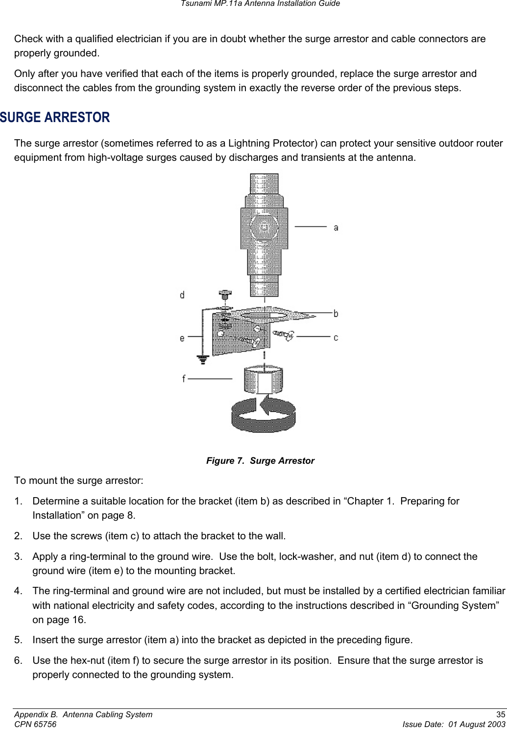 Tsunami MP.11a Antenna Installation Guide Check with a qualified electrician if you are in doubt whether the surge arrestor and cable connectors are properly grounded. Only after you have verified that each of the items is properly grounded, replace the surge arrestor and disconnect the cables from the grounding system in exactly the reverse order of the previous steps. SURGE ARRESTOR The surge arrestor (sometimes referred to as a Lightning Protector) can protect your sensitive outdoor router equipment from high-voltage surges caused by discharges and transients at the antenna.  Figure 7.  Surge Arrestor To mount the surge arrestor: 1.  Determine a suitable location for the bracket (item b) as described in “Chapter 1.  Preparing for Installation” on page 8. 2.  Use the screws (item c) to attach the bracket to the wall. 3.  Apply a ring-terminal to the ground wire.  Use the bolt, lock-washer, and nut (item d) to connect the ground wire (item e) to the mounting bracket. 4.  The ring-terminal and ground wire are not included, but must be installed by a certified electrician familiar with national electricity and safety codes, according to the instructions described in “Grounding System” on page 16.   5.  Insert the surge arrestor (item a) into the bracket as depicted in the preceding figure. 6.  Use the hex-nut (item f) to secure the surge arrestor in its position.  Ensure that the surge arrestor is properly connected to the grounding system. Appendix B.  Antenna Cabling System  35 CPN 65756  Issue Date:  01 August 2003 