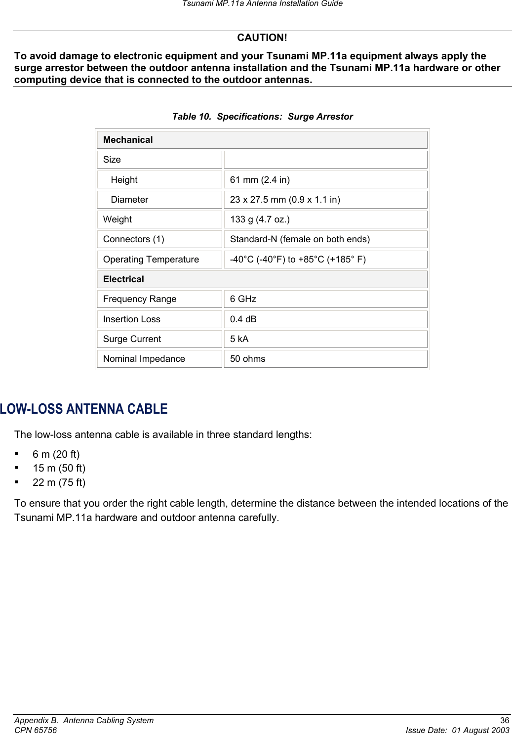 Tsunami MP.11a Antenna Installation Guide CAUTION! To avoid damage to electronic equipment and your Tsunami MP.11a equipment always apply the surge arrestor between the outdoor antenna installation and the Tsunami MP.11a hardware or other computing device that is connected to the outdoor antennas. Table 10.  Specifications:  Surge Arrestor Mechanical Size     Height  61 mm (2.4 in)    Diameter  23 x 27.5 mm (0.9 x 1.1 in) Weight  133 g (4.7 oz.) Connectors (1)  Standard-N (female on both ends) Operating Temperature  -40°C (-40°F) to +85°C (+185° F) Electrical Frequency Range  6 GHz Insertion Loss  0.4 dB Surge Current  5 kA Nominal Impedance  50 ohms  LOW-LOSS ANTENNA CABLE The low-loss antenna cable is available in three standard lengths: ▪ 6 m (20 ft)  ▪ 15 m (50 ft)  ▪ 22 m (75 ft) To ensure that you order the right cable length, determine the distance between the intended locations of the Tsunami MP.11a hardware and outdoor antenna carefully. Appendix B.  Antenna Cabling System  36 CPN 65756  Issue Date:  01 August 2003 