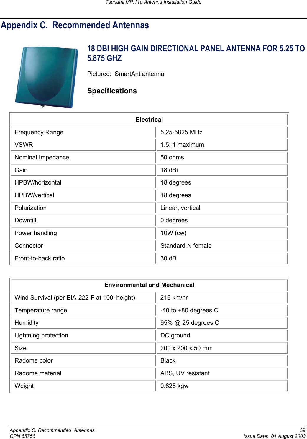 Tsunami MP.11a Antenna Installation Guide Appendix C.  Recommended Antennas 18 DBI HIGH GAIN DIRECTIONAL PANEL ANTENNA FOR 5.25 TO 5.875 GHZ  Pictured:  SmartAnt antenna Specifications Electrical Frequency Range  5.25-5825 MHz VSWR  1.5: 1 maximum Nominal Impedance  50 ohms Gain 18 dBi HPBW/horizontal 18 degrees HPBW/vertical 18 degrees Polarization Linear, vertical Downtilt 0 degrees Power handling  10W (cw) Connector  Standard N female Front-to-back ratio  30 dB  Environmental and Mechanical Wind Survival (per EIA-222-F at 100’ height)  216 km/hr Temperature range  -40 to +80 degrees C Humidity  95% @ 25 degrees C  Lightning protection  DC ground Size  200 x 200 x 50 mm Radome color  Black Radome material  ABS, UV resistant Weight 0.825 kgw Appendix C. Recommended  Antennas  39 CPN 65756  Issue Date:  01 August 2003 