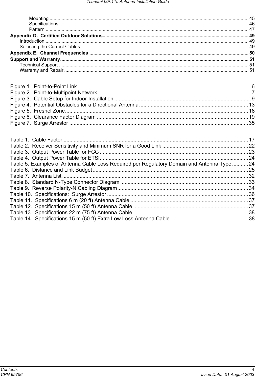 Tsunami MP.11a Antenna Installation Guide Mounting ...................................................................................................................................................... 45 Specifications ............................................................................................................................................... 46 Pattern ......................................................................................................................................................... 47 Appendix D.  Certified Outdoor Solutions.............................................................................................................. 49 Introduction ......................................................................................................................................................... 49 Selecting the Correct Cables............................................................................................................................... 49 Appendix E.  Channel Frequencies ........................................................................................................................ 50 Support and Warranty.............................................................................................................................................. 51 Technical Support ............................................................................................................................................... 51 Warranty and Repair ........................................................................................................................................... 51  Figure 1.  Point-to-Point Link ....................................................................................................................... 6 Figure 2.  Point-to-Multipoint Network ......................................................................................................... 7 Figure 3.  Cable Setup for Indoor Installation .............................................................................................. 9 Figure 4.  Potential Obstacles for a Directional Antenna........................................................................... 13 Figure 5.  Fresnel Zone.............................................................................................................................. 18 Figure 6.  Clearance Factor Diagram ........................................................................................................ 19 Figure 7.  Surge Arrestor ........................................................................................................................... 35  Table 1.  Cable Factor ............................................................................................................................... 17 Table 2.  Receiver Sensitivity and Minimum SNR for a Good Link ........................................................... 22 Table 3.  Output Power Table for FCC ...................................................................................................... 23 Table 4.  Output Power Table for ETSI...................................................................................................... 24 Table 5. Examples of Antenna Cable Loss Required per Regulatory Domain and Antenna Type ...........24 Table 6.  Distance and Link Budget........................................................................................................... 25 Table 7.  Antenna List ................................................................................................................................ 32 Table 8.  Standard N-Type Connector Diagram ........................................................................................ 33 Table 9.  Reverse Polarity-N Cabling Diagram.......................................................................................... 34 Table 10.  Specifications:  Surge Arrestor ................................................................................................. 36 Table 11.  Specifications 6 m (20 ft) Antenna Cable ................................................................................. 37 Table 12.  Specifications 15 m (50 ft) Antenna Cable ............................................................................... 37 Table 13.  Specifications 22 m (75 ft) Antenna Cable ............................................................................... 38 Table 14.  Specifications 15 m (50 ft) Extra Low Loss Antenna Cable...................................................... 38 Contents  4 CPN 65756  Issue Date:  01 August 2003 