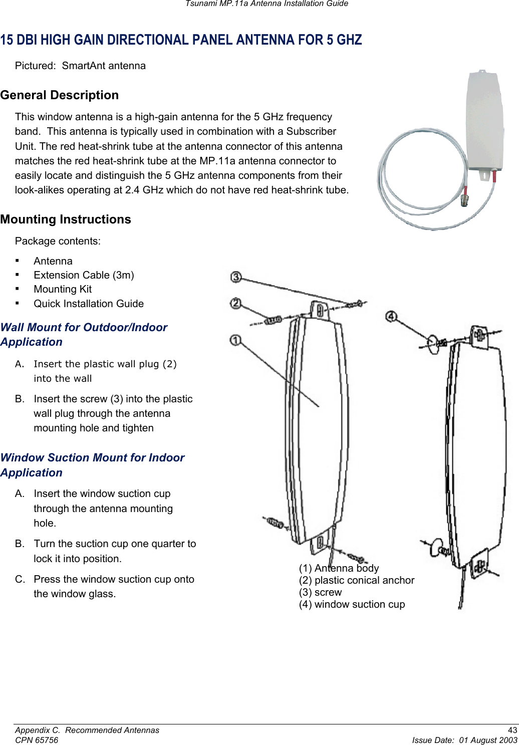 Tsunami MP.11a Antenna Installation Guide 15 DBI HIGH GAIN DIRECTIONAL PANEL ANTENNA FOR 5 GHZ Pictured:  SmartAnt antenna General Description This window antenna is a high-gain antenna for the 5 GHz frequency band.  This antenna is typically used in combination with a Subscriber Unit. The red heat-shrink tube at the antenna connector of this antenna matches the red heat-shrink tube at the MP.11a antenna connector to easily locate and distinguish the 5 GHz antenna components from their look-alikes operating at 2.4 GHz which do not have red heat-shrink tube. Mounting Instructions Package contents: ▪ Antenna (1) Antenna body (2) plastic conical anchor (3) screw (4) window suction cup ▪ Extension Cable (3m) ▪ Mounting Kit ▪ Quick Installation Guide Wall Mount for Outdoor/Indoor Application A.  Insert the plastic wall plug (2) into the wall B. Insert the screw (3) into the plastic wall plug through the antenna mounting hole and tighten Window Suction Mount for Indoor Application A.  Insert the window suction cup through the antenna mounting hole. B.  Turn the suction cup one quarter to  lock it into position. C.  Press the window suction cup onto  the window glass. Appendix C.  Recommended Antennas  43 CPN 65756  Issue Date:  01 August 2003 