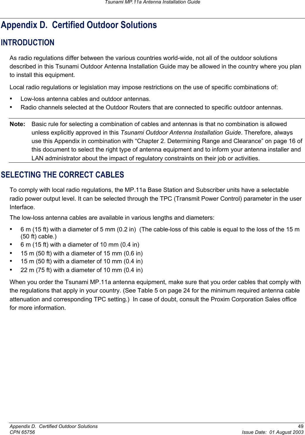 Tsunami MP.11a Antenna Installation Guide Appendix D.  Certified Outdoor Solutions INTRODUCTION As radio regulations differ between the various countries world-wide, not all of the outdoor solutions described in this Tsunami Outdoor Antenna Installation Guide may be allowed in the country where you plan to install this equipment. Local radio regulations or legislation may impose restrictions on the use of specific combinations of: ▪ Low-loss antenna cables and outdoor antennas. ▪ Radio channels selected at the Outdoor Routers that are connected to specific outdoor antennas. Note:  Basic rule for selecting a combination of cables and antennas is that no combination is allowed unless explicitly approved in this Tsunami Outdoor Antenna Installation Guide. Therefore, always use this Appendix in combination with “Chapter 2. Determining Range and Clearance” on page 16 of this document to select the right type of antenna equipment and to inform your antenna installer and LAN administrator about the impact of regulatory constraints on their job or activities. SELECTING THE CORRECT CABLES To comply with local radio regulations, the MP.11a Base Station and Subscriber units have a selectable radio power output level. It can be selected through the TPC (Transmit Power Control) parameter in the user Interface. The low-loss antenna cables are available in various lengths and diameters: ▪ 6 m (15 ft) with a diameter of 5 mm (0.2 in)  (The cable-loss of this cable is equal to the loss of the 15 m (50 ft) cable.) ▪ 6 m (15 ft) with a diameter of 10 mm (0.4 in) ▪ 15 m (50 ft) with a diameter of 15 mm (0.6 in) ▪ 15 m (50 ft) with a diameter of 10 mm (0.4 in) ▪ 22 m (75 ft) with a diameter of 10 mm (0.4 in) When you order the Tsunami MP.11a antenna equipment, make sure that you order cables that comply with the regulations that apply in your country. (See Table 5 on page 24 for the minimum required antenna cable attenuation and corresponding TPC setting.)  In case of doubt, consult the Proxim Corporation Sales office for more information.  Appendix D.  Certified Outdoor Solutions  49 CPN 65756  Issue Date:  01 August 2003 