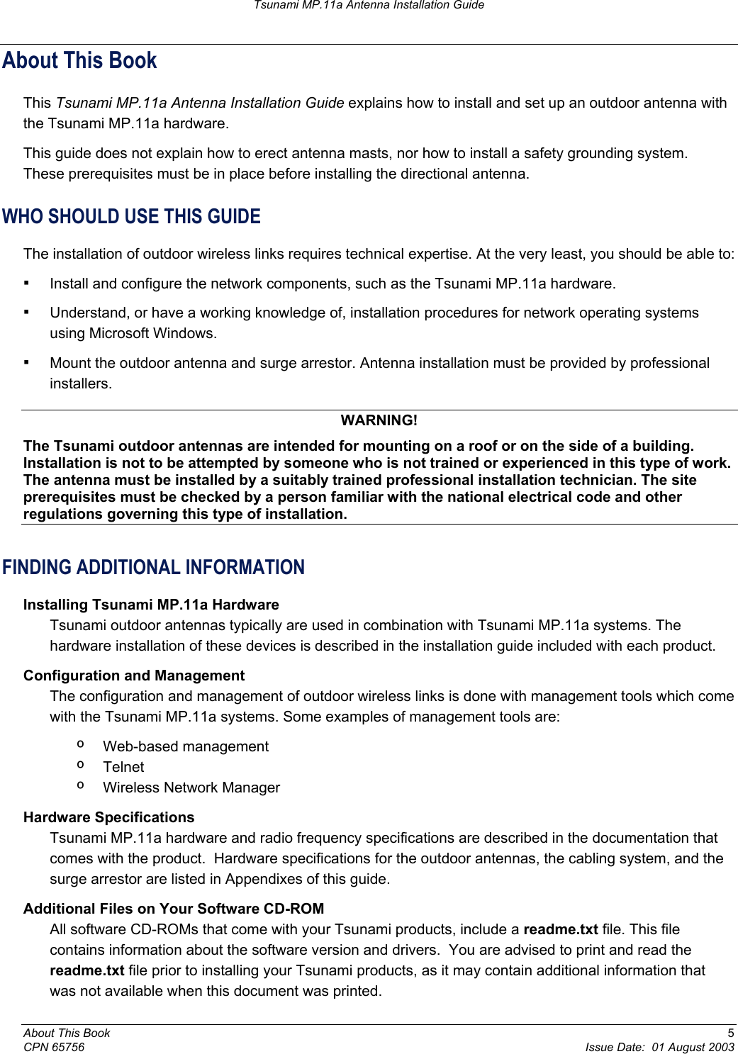 Tsunami MP.11a Antenna Installation Guide About This Book This Tsunami MP.11a Antenna Installation Guide explains how to install and set up an outdoor antenna with the Tsunami MP.11a hardware. This guide does not explain how to erect antenna masts, nor how to install a safety grounding system.  These prerequisites must be in place before installing the directional antenna. WHO SHOULD USE THIS GUIDE The installation of outdoor wireless links requires technical expertise. At the very least, you should be able to: ▪ Install and configure the network components, such as the Tsunami MP.11a hardware. ▪ Understand, or have a working knowledge of, installation procedures for network operating systems using Microsoft Windows. ▪ Mount the outdoor antenna and surge arrestor. Antenna installation must be provided by professional installers. WARNING! The Tsunami outdoor antennas are intended for mounting on a roof or on the side of a building. Installation is not to be attempted by someone who is not trained or experienced in this type of work. The antenna must be installed by a suitably trained professional installation technician. The site prerequisites must be checked by a person familiar with the national electrical code and other regulations governing this type of installation. FINDING ADDITIONAL INFORMATION Installing Tsunami MP.11a Hardware Tsunami outdoor antennas typically are used in combination with Tsunami MP.11a systems. The hardware installation of these devices is described in the installation guide included with each product. Configuration and Management  The configuration and management of outdoor wireless links is done with management tools which come with the Tsunami MP.11a systems. Some examples of management tools are: º  Web-based management  º  Telnet º  Wireless Network Manager Hardware Specifications Tsunami MP.11a hardware and radio frequency specifications are described in the documentation that comes with the product.  Hardware specifications for the outdoor antennas, the cabling system, and the surge arrestor are listed in Appendixes of this guide. Additional Files on Your Software CD-ROM  All software CD-ROMs that come with your Tsunami products, include a readme.txt file. This file contains information about the software version and drivers.  You are advised to print and read the readme.txt file prior to installing your Tsunami products, as it may contain additional information that was not available when this document was printed. About This Book  5 CPN 65756  Issue Date:  01 August 2003 