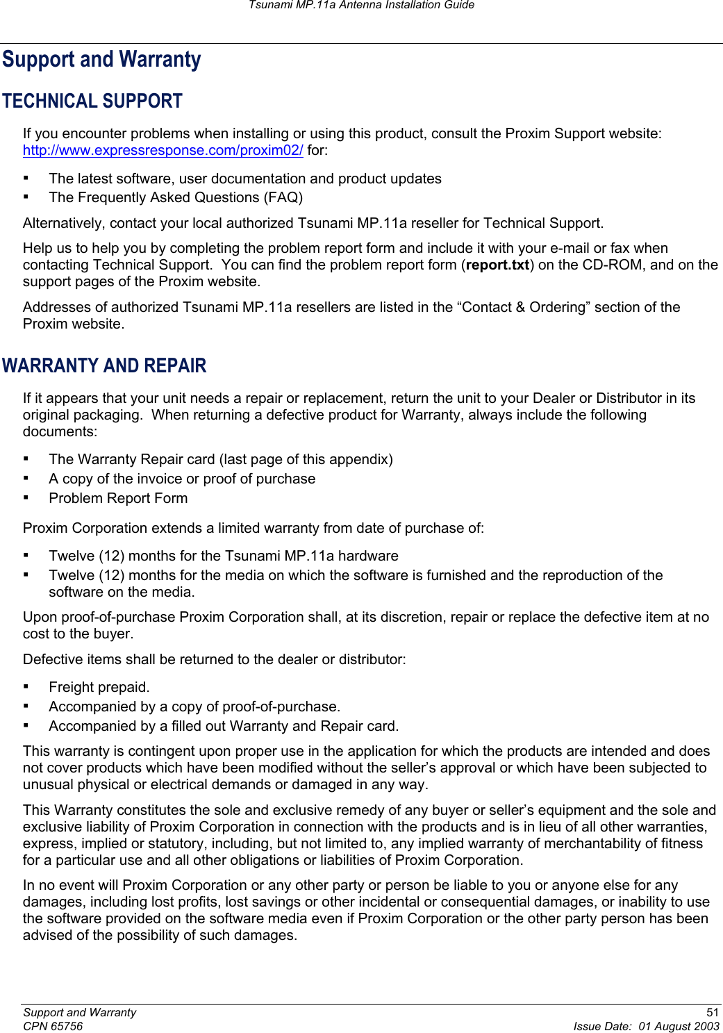 Tsunami MP.11a Antenna Installation Guide Support and Warranty TECHNICAL SUPPORT If you encounter problems when installing or using this product, consult the Proxim Support website: http://www.expressresponse.com/proxim02/ for: ▪ The latest software, user documentation and product updates ▪ The Frequently Asked Questions (FAQ) Alternatively, contact your local authorized Tsunami MP.11a reseller for Technical Support. Help us to help you by completing the problem report form and include it with your e-mail or fax when contacting Technical Support.  You can find the problem report form (report.txt) on the CD-ROM, and on the support pages of the Proxim website. Addresses of authorized Tsunami MP.11a resellers are listed in the “Contact &amp; Ordering” section of the Proxim website. WARRANTY AND REPAIR If it appears that your unit needs a repair or replacement, return the unit to your Dealer or Distributor in its original packaging.  When returning a defective product for Warranty, always include the following documents: ▪ The Warranty Repair card (last page of this appendix) ▪ A copy of the invoice or proof of purchase ▪ Problem Report Form Proxim Corporation extends a limited warranty from date of purchase of: ▪ Twelve (12) months for the Tsunami MP.11a hardware ▪ Twelve (12) months for the media on which the software is furnished and the reproduction of the software on the media. Upon proof-of-purchase Proxim Corporation shall, at its discretion, repair or replace the defective item at no cost to the buyer. Defective items shall be returned to the dealer or distributor: ▪ Freight prepaid. ▪ Accompanied by a copy of proof-of-purchase. ▪ Accompanied by a filled out Warranty and Repair card. This warranty is contingent upon proper use in the application for which the products are intended and does not cover products which have been modified without the seller’s approval or which have been subjected to unusual physical or electrical demands or damaged in any way. This Warranty constitutes the sole and exclusive remedy of any buyer or seller’s equipment and the sole and exclusive liability of Proxim Corporation in connection with the products and is in lieu of all other warranties, express, implied or statutory, including, but not limited to, any implied warranty of merchantability of fitness for a particular use and all other obligations or liabilities of Proxim Corporation. In no event will Proxim Corporation or any other party or person be liable to you or anyone else for any damages, including lost profits, lost savings or other incidental or consequential damages, or inability to use the software provided on the software media even if Proxim Corporation or the other party person has been advised of the possibility of such damages. Support and Warranty  51 CPN 65756  Issue Date:  01 August 2003 