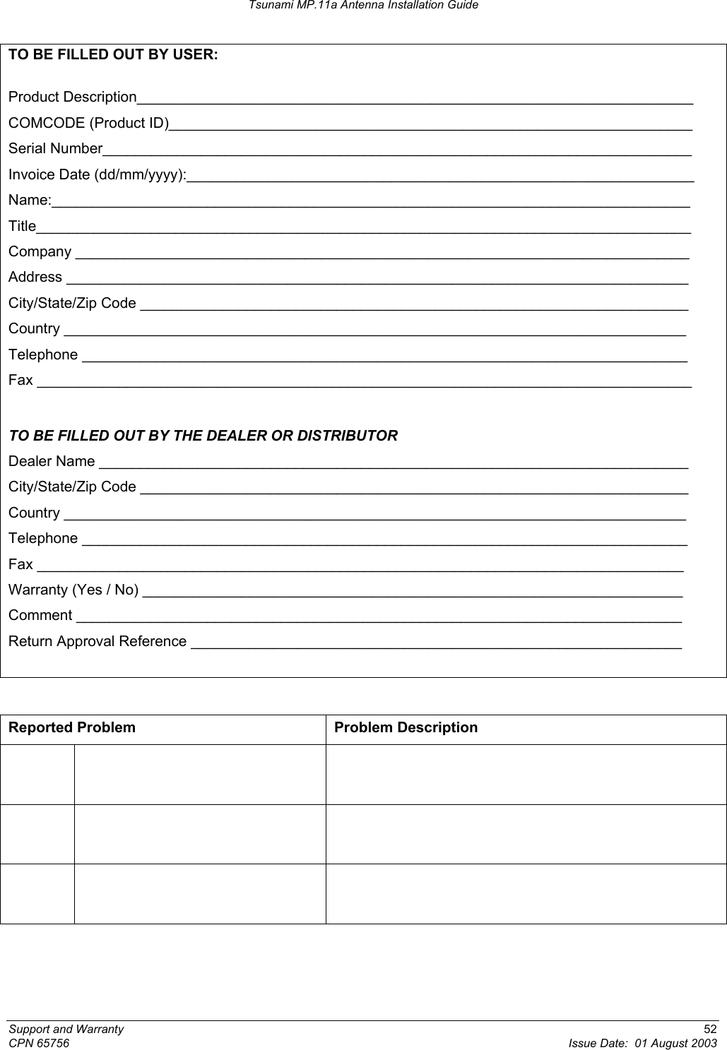 Tsunami MP.11a Antenna Installation Guide TO BE FILLED OUT BY USER:  Product Description____________________________________________________________________ COMCODE (Product ID)________________________________________________________________ Serial Number________________________________________________________________________ Invoice Date (dd/mm/yyyy):______________________________________________________________ Name:______________________________________________________________________________ Title________________________________________________________________________________ Company ___________________________________________________________________________ Address ____________________________________________________________________________ City/State/Zip Code ___________________________________________________________________ Country ____________________________________________________________________________ Telephone __________________________________________________________________________ Fax ________________________________________________________________________________  TO BE FILLED OUT BY THE DEALER OR DISTRIBUTOR Dealer Name ________________________________________________________________________ City/State/Zip Code ___________________________________________________________________ Country ____________________________________________________________________________ Telephone __________________________________________________________________________ Fax _______________________________________________________________________________ Warranty (Yes / No) __________________________________________________________________ Comment __________________________________________________________________________ Return Approval Reference ____________________________________________________________   Reported Problem  Problem Description              Support and Warranty  52 CPN 65756  Issue Date:  01 August 2003 