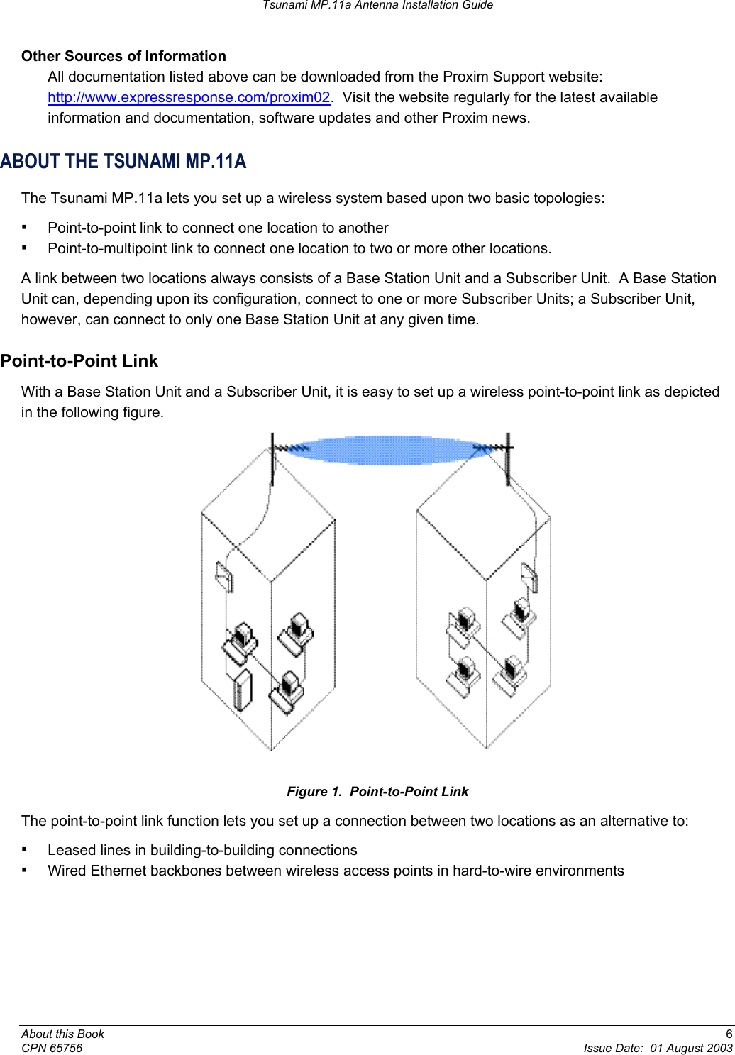 Tsunami MP.11a Antenna Installation Guide Other Sources of Information  All documentation listed above can be downloaded from the Proxim Support website:  http://www.expressresponse.com/proxim02.  Visit the website regularly for the latest available information and documentation, software updates and other Proxim news. ABOUT THE TSUNAMI MP.11A The Tsunami MP.11a lets you set up a wireless system based upon two basic topologies: ▪ Point-to-point link to connect one location to another ▪ Point-to-multipoint link to connect one location to two or more other locations. A link between two locations always consists of a Base Station Unit and a Subscriber Unit.  A Base Station Unit can, depending upon its configuration, connect to one or more Subscriber Units; a Subscriber Unit, however, can connect to only one Base Station Unit at any given time. Point-to-Point Link With a Base Station Unit and a Subscriber Unit, it is easy to set up a wireless point-to-point link as depicted in the following figure.  Figure 1.  Point-to-Point Link The point-to-point link function lets you set up a connection between two locations as an alternative to: ▪ Leased lines in building-to-building connections ▪ Wired Ethernet backbones between wireless access points in hard-to-wire environments About this Book  6 CPN 65756  Issue Date:  01 August 2003 